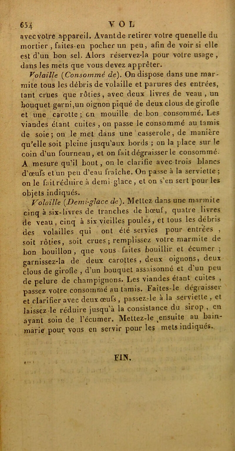 avecvolre appareil. Avantde retirer votre quenelle du mortier , failes-eu pocher un peu, afin de voir si elle est d’un bon sel. Alors réservez-la pour votre usage , dans les mets que vous devez apprêter. Volaille (Consommé de). On dispose dans une mar- mite tous les débris de volaille et parures des entrées, tant crues que rôties, avec deux livres de veau , un bouquet garni,un oignon piqué de deux clous de girofle et une carotte ; en mouille de bon consommé. Les viandes étant cuites , on passe le consommé au tamis de soie; on le met dans une casserole, de manière qu’elle soit pleine jusqu'aux bords ; on la place sur le coin d’un fourneau, et on fait dégraisser le consommé. A mesure qu’il bout, on le clarifie avec trois blancs d’œufs et un peu d’eau fraîche. On passe à la serviette; on le fait réduire à demi glace, et on s’en sert pour les objets indiqués. Volaille (.Demi-glace de). Mettez dans une marmite cinq à six-livres de tranches de bœuf, quatre livres de veau, cinq à six vieilles poules, et tous les débris des volailles qui ont été servies pour entrées , soit rôties, soit crues ; remplissez votre marmite de bon bouillon , que vous faites bouillir et écumer ; garnissez-la de deux carottes , deux oignons, deux clous de girofle , d’un bouquet assaisonné et d’un peu de pelure de champignons. Les viandes étant cuites , passez votre consommé au tamis. Faites-le dégraissci et clarifier avec deux œufs , passez.-le à la serviette , et laissez-le réduire jusqu’à la consistance du sirop , en ayant soin de l’écumer. Mettez-le .ensuite au bain- marie pour vous en servir pour les mets indiqués. FIN.