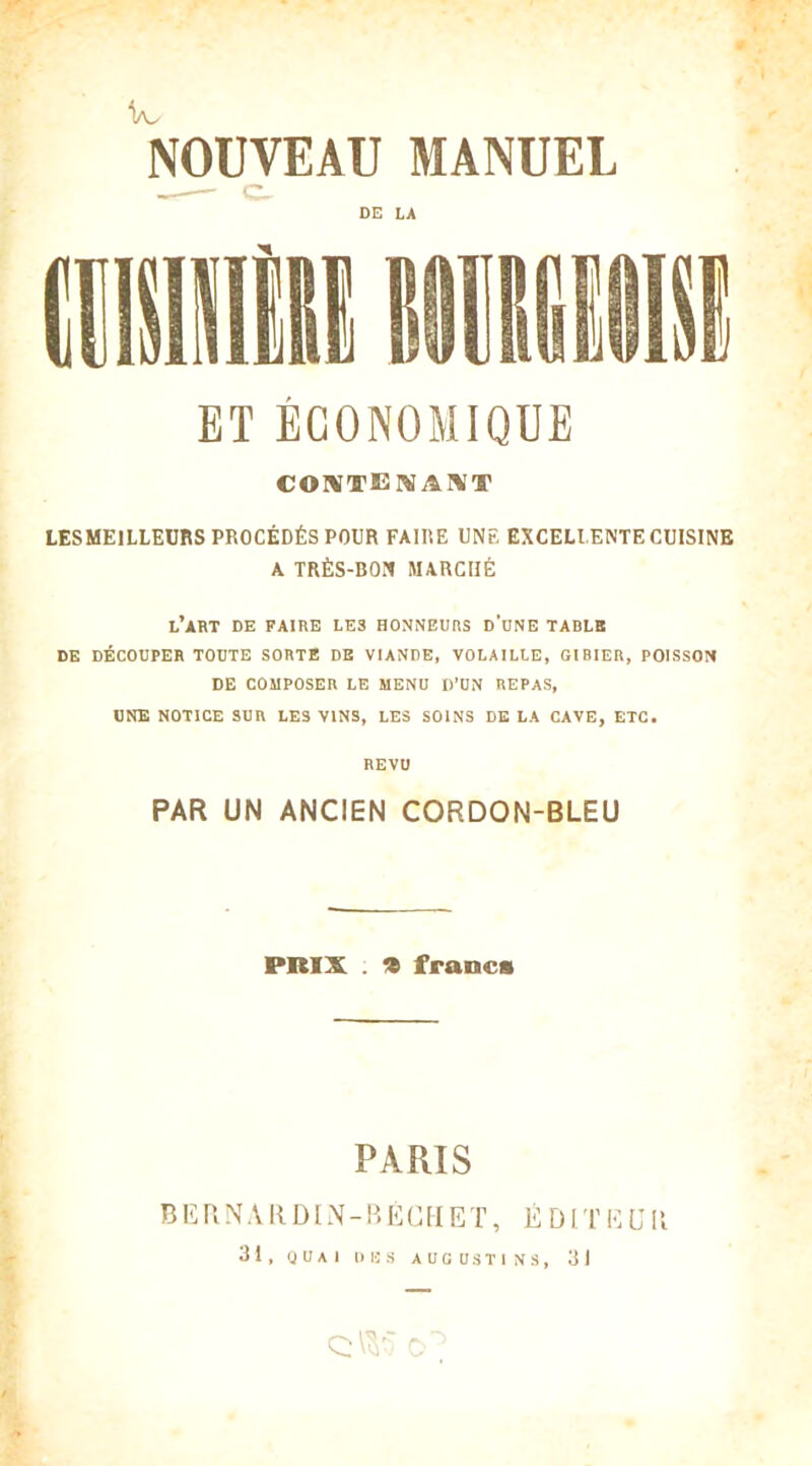ta/ NOUVEAU MANUEL DE LA ET ÉCONOMIQUE CONTEMAÏV'T LESMEILLEURS PROCÉDÉS POUR FAIRE UNE EXCELLENTE CUISINE A TRÈS-BON MARCHÉ l’art DE FAIRE LE3 HONNEURS D’UNE TABLE DE DÉCOUPER TOUTE SORTE DE VIANDE, VOLAILLE, GIBIER, POISSON DE COMPOSER LE MENU D’UN REPAS, UNE NOTICE SUR LES VINS, LES SOINS DE LA CAVE, ETC. REVU PAR UN ANCIEN CORDON-BLEU PRIX . * francs PARIS B E R N A R DIN - B É C U E T, É DIT E U11 31, QUAI DBS AUGUSTINS, 31