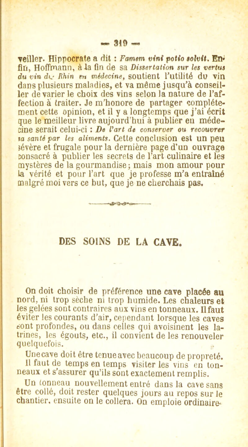 veiller. Hippocrate a dit : Famem vini potio tolvit. En* fin, Hoffmann, à la fin de sa Dissertation sur les vertus du vin dt,' Rhin en médecine, soutient l’utilité du vin dans plusieurs maladies, et va même jusqu’à conseil- ler de varier le choix des vins selon la nature de l’af- fection à traiter. Je m’honore de partager complète- ment cette opinion, et il y a longtemps que j’ai écrit que le meilleur livre aujourd’hui à publier en méde- cine serait celui-ci : De l'art de conserver ou recouvrer ta santé par les aliments. Cette conclusion est un peu sévère et frugale pour la dernière page d’un ouvrage consacré à publier les secrets de l’art culinaire et les mystères de la gourmandise; mais mon amour pour ta vérité et pour l’art que je professe m’a entraîné malgré moi vers ce but, que je ne cherchais pas. DES SOINS DE LA CAVE. On doit choisir de préférence une cave placée au nord, ni trop sèche ni trop humide. Les chaleurs et les gelées sont contraires aux vins en tonneaux. Il faut éviter les courants d’air, cependant lorsque les caves sont profondes, ou dans celles qui avoisinent les la- trines, les égouts, etc., il convient de les renouveler quelquefois. Une cave doit être tenue avec beaucoup de propreté. Il faut de temps en temps visiter les vins en ton- neaux et s’assurer qu’ils sont exactement remplis. Un tonneau nouvellement entré dans la cave sans être collé, doit rester quelques jours au repos sur le chantier, ensuite on le collera. On emploie ordinaire-