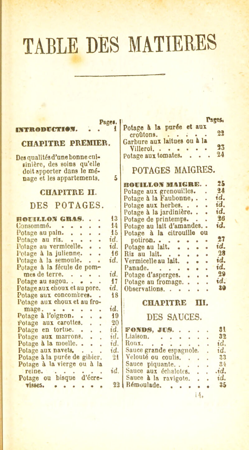 TABLE DES MATIERES Page». INTRODCCTIM. . . 1 CHAPITRE PREMIER. Des qualités d’anebonne cui- sinière, des soins qu’elle doit apporter dans le mé- nage et les appartements. 5 CHAPITRE H. DES POTAGES. moriLLOit gras. . . 13 Consommé 14 l’otage au pain 15 Potage au ris id. l’otage au vermicelle. , . id. l'otage à la julienne. . . 16 l’otage à la semoule. . . id. Potage à la fécule de pom- mes de terre id. Potage au sagou 17 Potage aux choux et au pore. id. Potage aux concombres. . 18 Potage aux choux et au fro- mage id. Potage à l’oignon. ... 19 Potage aux carottes. . . 20 Potage en tortue. ... id. Potage aux marrons. . . id. Potage à la moelle. . . . id. Potage aux navets. . . . id. Potage à la purée de gibier. 21 Potage à la vierge ou à la reine id. Potage ou bisque d’écre- visses. ...... 22 Pages, Potage à la purée et aux croûtons. ..... 22 Garbure aux laitues ou à la Villeroi 23 Potage aux tomates. ... 24 POTAGES MAIGRES. BOUILLON MAIGRE. . 25 Potage aux grenouilles. . 24 Potage à la Faubonne, . . id. Potage aux herbes. . . . id. Potage à la jardinière. . . id. Potage de printemps. . . 26 Potage au lait d’amandes.. id. Potage à la citrouille ou potiron 27 Potage au lait id. Ris au lait .28 Vermicelle au lait. . . . id. Panade id. Potage d’asperges. ... 29 Potage au fromage. ... td. Observations 59 CHAPITRE ni. DES SAUGES. FONDS, JUS 31 Liaison 32 Roux id. Sauce grande espagnole. . id. Velouté ou coulis. ... 33 Sauce piquante 34 Sauce aux échalotes. . . .td. Sauce à la ravigote. . . tel. Rémoulade 35 14.