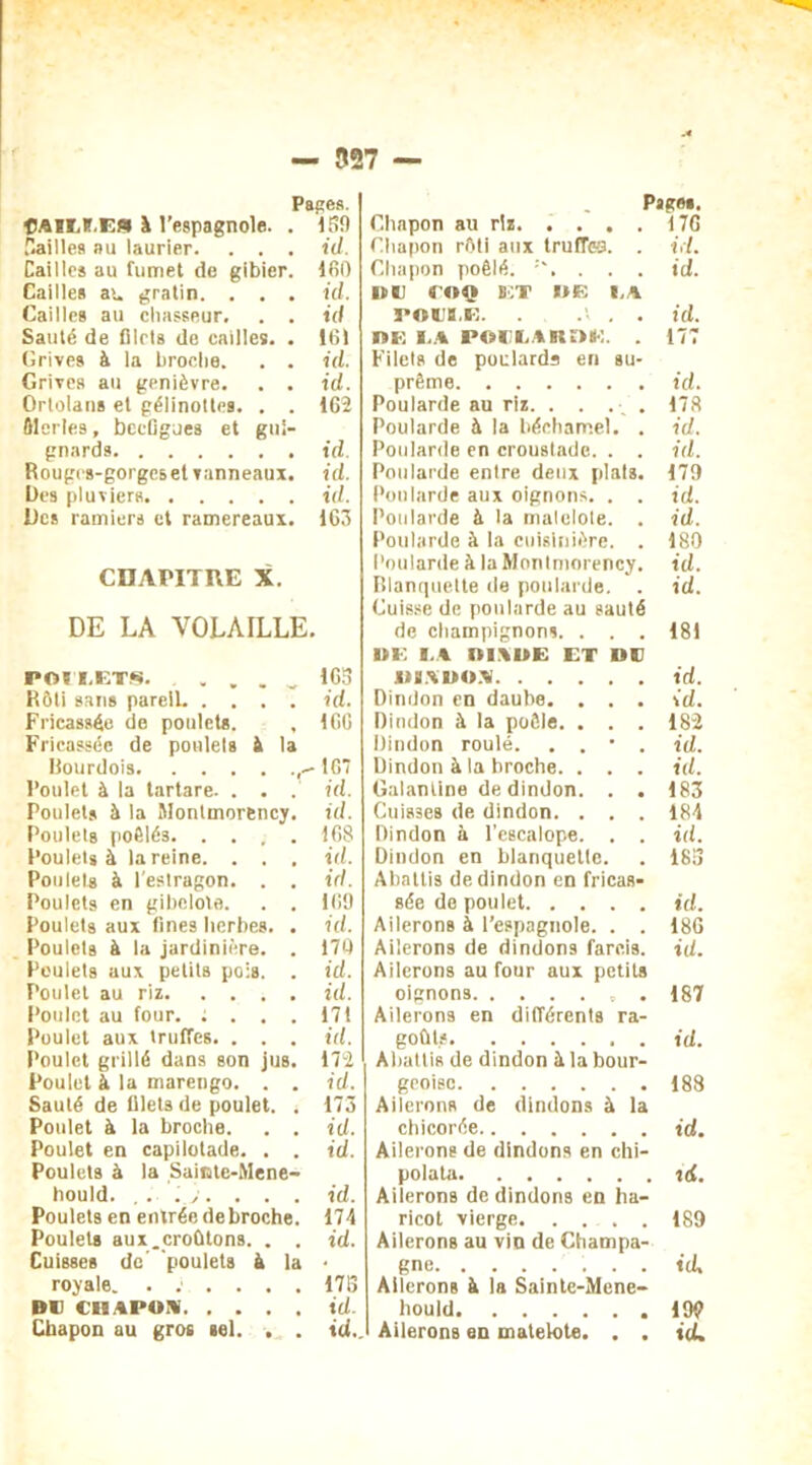 Papes. ftAiïXE» à l’espagnole. . 159 Vailles au laurier. . . . id. Cailles au fumet de gibier. 160 Cailles au gratin. . . . id. Cailles au chasseur. . . id Sauté de filets de cailles. . 16) drives à la broche. . . id. Grives au genièvre. . . id. Ortolans et gélinottes. . . 162 Merles, becfigues et gui- gnards id. Rouges-gorges et vanneaux, id. Des pluviers id. Des ramiers et ramereaux. 163 CHAPITRE X. DE LA VOLAILLE. POH.ETS. . „ , . „ 165 Rôti sans pareil. .... id. Fricassée de poulets. , 166 Fricassée de ponlels à la Bourdois 107 Poulet à la tartare. . . . id. Poulets à la Montmorency, id. Poulets poêlés 168 Poulets à la reine. . . . id. Poulets à l'estragon. . . id. Poulets en gibelole. . . 169 Poulets aux fines herbes. . id. Poulets à la jardinière. . 170 Poulets aux petits pois. . id. Poulet au riz id. Poulet au four. ; ... 171 Poulet aux truffes. . . . id. Poulet grillé dans son jus. 172 Poulet à la marengo. . . id. Sauté de filets de poulet. . 173 Poulet à la broche. . . id. Poulet en capilotade. . . id. Poulets à la Sainte-Mene- hould. . . . . . . id. Poulets en entrée de broche. 174 Poulets aux.croûtons. . . id. Cuisses de’ poulets à la • royale. ...... 173 Du CBAPoa id. Chapon au gros sel. . . id.. Pages. Chapon au riz 176 Chapon rôti aux truffe. . id. Chapon poêlé. . . . id. DU SOÇ B!T DE I,A i»oub,e. . .v . . id. DE EA JPOUUAKOE. . 177 Filets de poularde en su- prême id. Poularde au riz. . . . 178 Poularde à la béchamel. . id. Poularde en croustade. . . id. Poularde entre deux plats. 179 Poularde aux oignons. . . id. Poularde à la malelole. . id. Poularde à la cuisinière. . 180 Poularde à la Montmorency, id. Blanquette de poularde. . id. Cuisse de poularde au sauté de champignons. . . . 181 DE I.A ttlXUE ET DU .U9ADO.A id. Dindon en daube. . . . id. Dindon à la poêle. . . . 182 Dindon roulé. . . • . id. Dindon à la broche. . . . id. Galantine de dindon. . . 183 Cuisses de dindon. . . . 184 Dindon à l’escalope. . . id. Dindon en blanquette. . 183 Abattis de dindon en fricas- sée de poulet id. Ailerons à l’espagnole. . . 186 Ailerons de dindons farcis, id. Ailerons au four aux petits oignons . 187 Ailerons en différents ra- goûts id. Abattis de dindon à la bour- geoise 188 Ailerons de dindons à la chicorée id. Ailerons de dindons en chi- polata tcf. Ailerons de dindons en ha- ricot vierge 189 Ailerons au vio de Champa- gne id. Ailerons à la Sainte-Mene- hould 199 Ailerons en matelote. . . id.