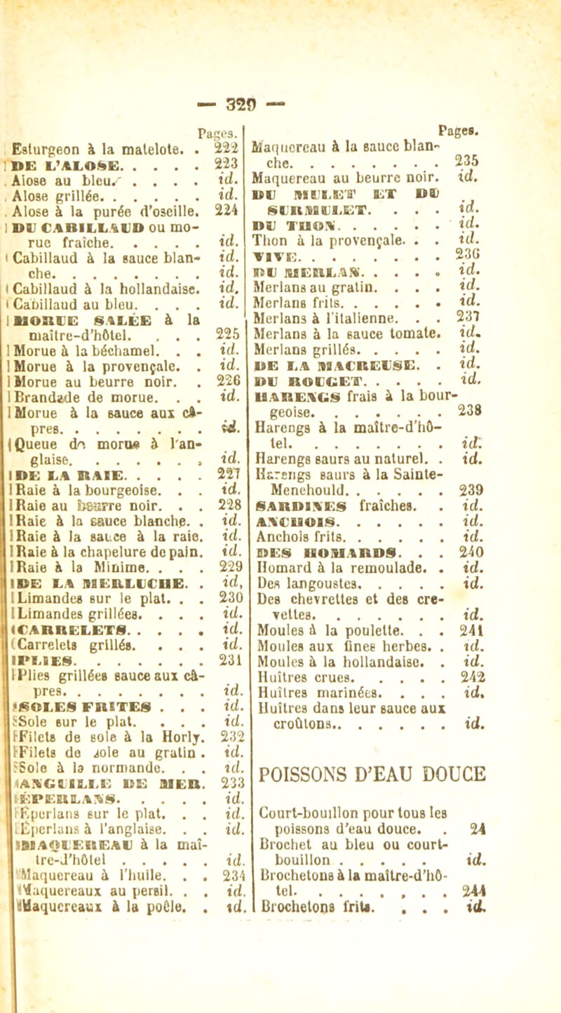 320 Pages. Esturgeon à la matelote. . 222 IDE l’alo^E 223 . Alose au bleu.' .... id. Alose grillée id. Alose à la purée d’oseille. 224 ; »» CABILLAUD ou mo- rue fraîche id. i Cabillaud à la sauce blan- id. che id. i Cabillaud à la hollandaise, id. i CaDillaud au bleu. . . . id. i lioni'E s is.ee à la maître-d’hôtcl. , . . 225 ! Morue à la béchamel. . . id. I Morue à la provençale. . id. 1 Morue au beurre noir. . 226 1 Brandade de morue. . . id. 1 Morue à la sauce aux ex- près id. (Queue d'v morus à l'an- glaise id. IDE LA RAIE 227 I Raie à la bourgeoise. . . id. IRaie au beurre noir. . . 228 (Raie à la sauce blanche. . id. IRaie à la sauce à la raie. id. IRaie à la chapelure de pain. id. IRaie à la Minime. . . . 229 IDE LA MERLUCHE. . id, 1 Limandes sur le plat. . . 230 | [Limandes grillées. . . . id. I (CARRELETS id. (Carrelets grillés. . . . id. I PLI ES 231 IPlies grillées sauce aux câ- pres id. •SOLES FRETES . . . id. SSole sur le plat. . . . id. (■Filets de sole à la Horlj. 232 IFilets de sole au gratin . id. SSolo à la normande. . . id. (ANGUILLE DE MER. 233 tÉPERLAAS id. îfîpcrlans sur le plat. . . id. [Éperlans à l’anglaise. . . id. I VAQUER EAU à la maî- tre-J’hôtel id. Maquereau â l’huile. . . 234 l'iaquereaux au persil. . . id. Maquereaux à la poêle. . id. Pages. Maquereau à la sauce blan- che. ....... 235 Maquereau au beurre noir. id. DU MULET ET MU SURMULET. . . . id. DU THON id- Thon à la provençale. . . id. vive 236 DU ME RL A.A id. Merlans au gratin. . . . id. Merlans frits id. Merlans à l’italienne. . . 237 Merlans à la sauce tomate, id. Merlans grillés id. DE LA MACREUSE. . id. MU ROUGET id. HARENGS frais â la bour- geoise 238 Harengs à la maître-d’hô- tel id'. Harengs saurs au naturel. . id. Harengs saurs à la Sainte- Menehould 239 sardines fraîches. . id. ANCHOIS id. Anchois frits id. DES HOMARDS. . . 240 Homard à la rémoulade. . id. Des langoustes id. Des chevrettes et des cre- vettes id. Moules à la poulette. . . 241 Moules aux Ânes herbes. . id. Moules à la hollandaise. . id. Huîtres crues 242 Huîtres marinées. . . . id. Huîtres dans leur sauce aux croûtons id. POISSONS D’EAU DOUCE Court-bouillon pour tous les poissons d’eau douce. . 24 Brochet au bleu ou court- bouillon id. Brochetons à la maltre-d’hô- tel 244 Brochetons lrit*. . . . id.