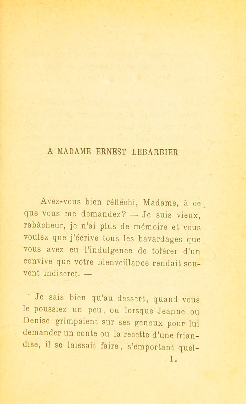 A MADAME ERNEST LEBARBIER Avez-vous bien réfléchi, Madame, à ce que vous me demandez? — Je suis vieux, rabâcheur, je n’ai plus de mémoire et vous voulez que j’écrive tous les bavardages que vous avez eu l’indulgence de tolérer d’un convive que votre bienveillance rendait sou- vent indiscret. — Je sais bien qu’au dessert, quand vous le poussiez un peu, ou lorsque Jeanne ou Denise grimpaient sur ses genoux pour lui demander un conte ou la recette d’une frian- dise, il se laissait faire, s’emportant quel- 1.