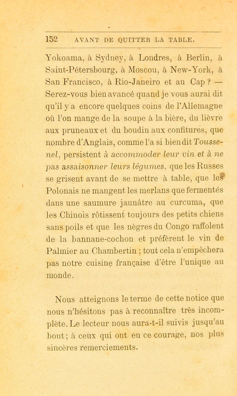 Yokoama, à Sydney, à Londres, à Berlin, à Saint-Pétersbourg, à Moscou, à New-York, à San Francisco, à Rio-Janeiro et au Cap ? — Serez-vous bien avancé quand je vous aurai dit qu’il y a encore quelques coins de l’Allemagne où l’on mange de la soupe à la bière, du lièvre aux pruneaux et du boudin aux confitures, que nombre d’Anglais, comme l’a si bien dit Tousse- nel, persistent à accommoder leur vin et à ne 2')as assaisonner leurs légumes, que les Russes se grisent avant de se mettre à table, que le? Polonais ne mangent les merlans que fermentés dans une saumure jaunâtre au curcuma, que les Chinois rôtissent toujours des petits chiens sans poils et que les nègres du Congo raffolent de la bannane-cochon et préfèrent le vin de Palmier au Cliambertin ; tout cela n’empêchera pas notre cuisine française d’être l’unique au monde. Nous atteignons le terme de cette notice que nous n’hésitons pas â reconnaître très incom- plète. Le lecteur nous aura-t-il suivis jusqu’au l)out ; à ceux qui ont eu ce courage, nos plus sincères remerciements.