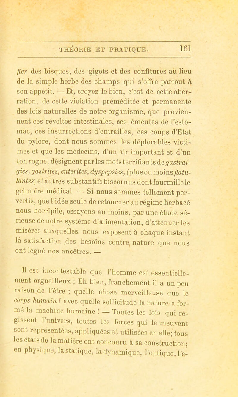 fier des bisques, des gigots et des confitures au lieu de la simple herbe des champs qui s’offre partout à son appétit. — Et, croyez-le bien, c’est de cette aber- ration, de cette violation préméditée et permanente des lois naturelles de notre organisme, que provien- nent ces révoltes intestinales, ces émeutes de l’esto- mac, ces insurrections d’entrailles, ces coups d’Etat du pylore, dont nous sommes les déplorables victi- mes et que les médecins, d’un air important et d’un ton rogue, désignent parles mots terrifiants de gastral- gies, gastrites, ententes, dyspepsies, (plus ou moins flatu- lantes) et autres substantifs biscornus dont fourmille le grimoire médical. — Si nous sommes tellement per- vertis, que l’idée seule de retourner au régime herbacé nous horripile, essayons au moins, par une étude sé- rieuse de notre système d’alimentation, d’atténuer les misères auxquelles nous exposent à chaque instant la satisfaction des besoins contre^ nature que nous ont légué nos ancêtres. — Il est incontestable que l’homme est essentielle- ment orgueilleux ; Eh bien, franchement il a un peu raison de 1 être ; quelle chose merveilleuse que le coips humain ! avec quelle sollicitude la nature a for- mé la machine humaine ! — Toutes les lois qui ré- gissent l’univers, toutes les forces qui le meuvent sont représentées, appliquées et utilisées en elle; tous les états do la matière ont concouru à sa construction; en physique, la statique, la dynamique, l’optique, l’a-