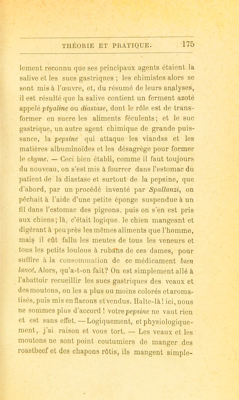 Icment reconnu que ses principaux agents étaient la salive et les sucs gastriques ; les chimistes alors se sont mis à l’œuvre, et, du résumé de leurs analyses, il est résulté que la salive contient un ferment azoté appelé ptyaline ou diastase, dont le rôle est de trans- former en sucre les aliments féculents ; et le suc gastrique, un autre agent chimique de grande puis- sance, la pepsine qui attaque les viandss et les matières albuminoïdes et les désagrège pour former le chyme. — Ceci bien établi, comme il faut toujours du nouveau, on s’est mis à fourrer dans l’estomac du patient de la diastase et surtout de la pepsine, que d’abord, par un procédé inventé par Spallanzi, on pêchait à l’aide d’une petite éponge suspendue à un fil dans l’estomac des pigeons, puis on s’en est pris aux chiens; là, c’était logique, le chien mangeant et digérant à peu près les mêmes aliments que l’homme, mais il eût fallu les meutes de tous les veneurs et tous les petits loulous à rubahs de ces dames, pour suffire à la consommalion de ce médicament bien lancé. Alors, qu’a-t-on fait? On est simplement allé à l’abattoir recueillir les sucs gastriques des veaux et des moutons, on les a plus ou moins colorés etaroma- tisés, puis mis en flacons et vendus. Halte-là ! ici, nous ne sommes plus d’accord ! votre pepsine ne vaut rien et est sans effet.—Logiquement, et physiologique- ment, j’ai raison et vous tort. — Les veaux et les moutons ne sont point coutumiers de manger des roastbeef et des chapons rôtis, ils mangent simple-