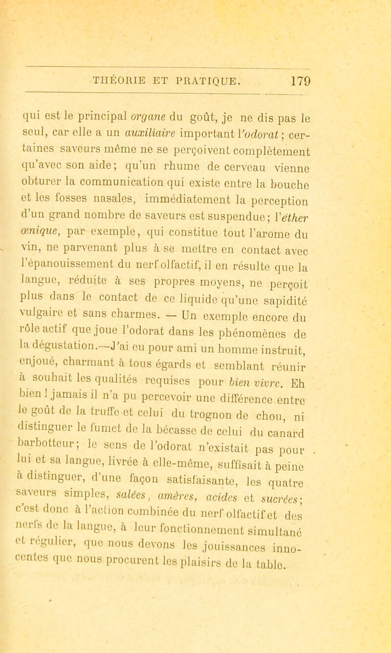 qui est le principal organe du goût, je ne dis pas le seul, car elle a un auxiliaire important l’orforat ; cer- taines saveurs même ne se pex’çoivent complètement qu’avec son aide; qu’un rhume de cerveau vienne obturer la communication qui existe entre la bouche et les fosses nasales, immédiatement la perception d’un grand nombre de saveurs est suspendue ; Véther œnique, par exemple, qui constitue tout l’arome du vin, ne parvenant plus à se mettre en contact avec l’épanouissement du nerf olfactif, il en résulte que la langue, réduite à ses propres moyens, ne perçoit plus dans le contact do ce liquide qu’une sapidité vulgaire et sans charmes. — Un exemple encore du lôle actif que joue 1 odorat dans les phénomènes de la dégustation.-—J’ai eu pour ami un homme instruit, enjoué, charmant à tous égards et semblant réunir a souhait les qualités requises pour bien vivre. Eh bien ! jamais il n’a pu percevoir une différence entre le goût de la truffe et celui du trognon de chou, ni distinguer le fumet de la bécasse de celui du canard barbotteur; le sens de l’odorat n’existait pas pour lui et sa langue, livrée à elle-même, suffisait à peine à distinguer, d’une façon satisfaisante, les quatre saveurs simples, salées, amères, acides et sucrées; c est donc à l’aclion combinée du nerf olfactif et des nerfs de la langue, à leur fonctionnement simultané et régulier, que nous devons les jouissances inno- centes que nous procurent les plaisirs de la table.