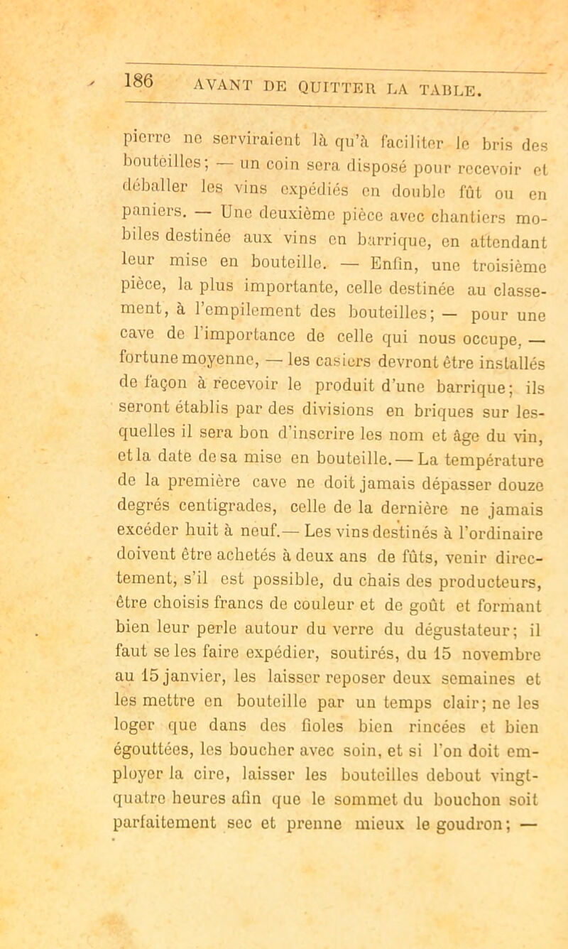 pierre ne serviraient là qu’à faciliter le bris des boutêilles; un coin sera disposé pour recevoir et déballer les vins expédiés en double fût ou en paniers. Une deuxième pièce avec chantiers mo- biles destinée aux vins en barrique, en attendant leur mise en bouteille. — Enfin, une troisième pièce, la plus importante, celle destinée au classe- ment, à l’empilement des bouteilles; — pour une cave de 1 impoi’tance de celle qui nous occupe, fortune moyenne, — les casiers devront être installés de façon à recevoir le produit d’une barrique; ils seront établis par des divisions en briques sur les- quelles il sera bon d’inscrire les nom et âge du vin, et la date de sa mise en bouteille. — La température de la première cave ne doit jamais dépasser douze degrés centigrades, celle de la dernière ne jamais excéder huit à neuf.— Les vins destinés à l’ordinaire doivent être achetés à deux ans de fûts, venir direc- tement, s’il est possible, du chais des producteurs, être choisis francs de couleur et de goût et formant bien leur perle autour du verre du dégustateur; il faut se les faire expédier, soutirés, du 15 novembre au 15 janvier, les laisser reposer deux semaines et les mettre en bouteille par un temps clair; ne les loger que dans des fioles bien rincées et bien égouttées, les boucher avec soin, et si l’on doit em- ployer la cire, laisser les houteillos debout vingt- quatre heures afin que le sommet du bouchon soit parfaitement sec et prenne mieux le goudron ; —