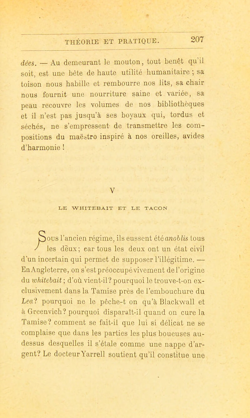 dées. — Au demeurant le mouton, tout benêt qu’il soit, est une bête de haute utilité humanitaire ; sa toison nous habille et rembourre nos lits, sa chair nous fournit une nourriture saine et variée, sa peau recouvre les volumes de nos bibliothèques et il n’est pas jusqu’à ses boyaux qui, tordus et séchés, ne s’empressent de transmettre les com- positions du maëatro inspiré à nos oreilles, avides d’harmonie ! ous l’ancien régime, ils eussent été anoblis tous les deux; car tous les deux ont un état civil d’un incertain qui permet de supposer l’illégitime. — EnAngleterre, on s’est préoccupé vivement del’origine du whitehait ; d’où vient-il? pourquoi le trouve-t-on ex- clusivement dans la Tamise près de l’embouchure du Lea? pourquoi ne le pêche-t on qu’à Blackwall et à Greenvich? pourquoi disparaît-il quand on cure la Tamise? comment se fait-il que lui si délicat ne se complaise que dans les parties les plus boueuses au- dessus desquelles il s’étale comme une nappe d’ar- gent? Le docteurYarrell soutient qu’il constitue une V LE WHITEBAIT ET LE TACON