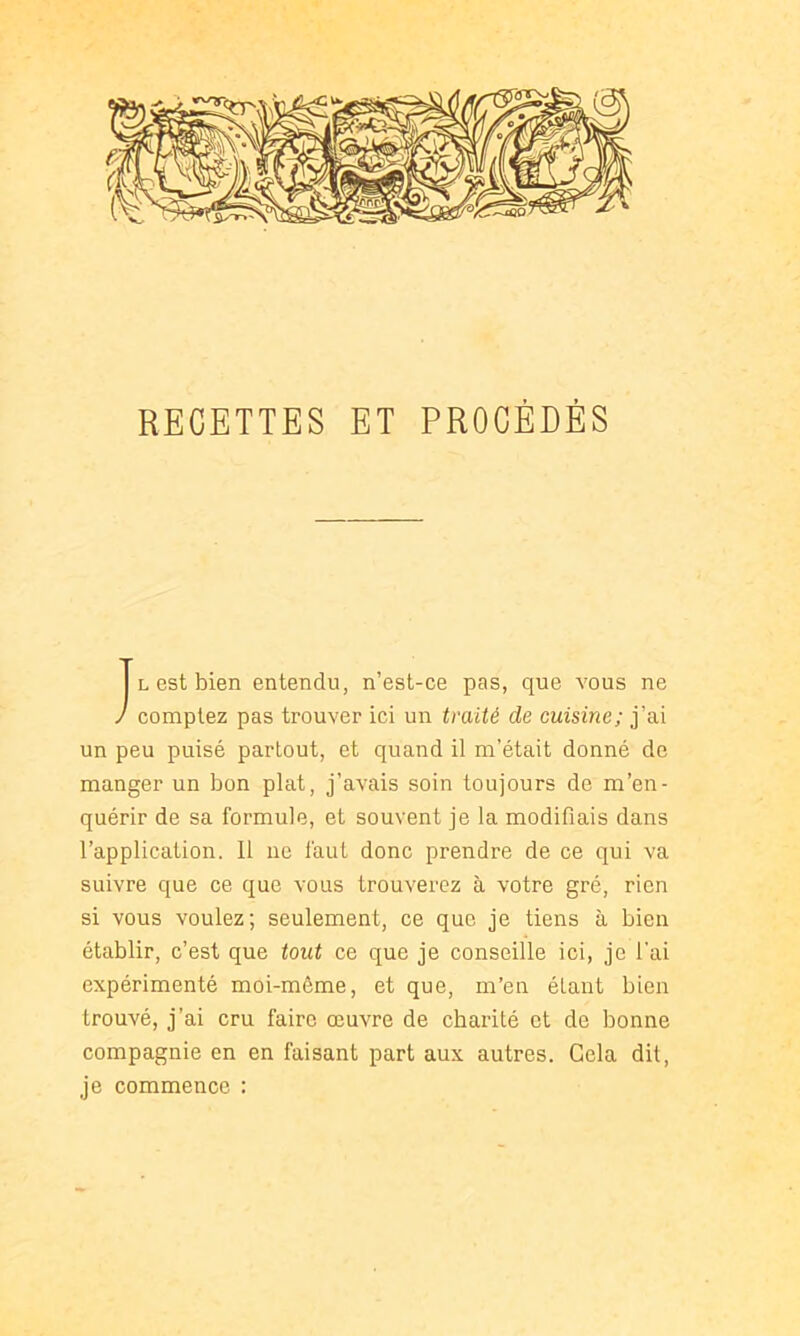 RECETTES ET PROCÉDÉS L est bien entendu, n’est-ce pas, que vous ne J comptez pas trouver ici un traité de cuisine; j’ai un peu puisé partout, et quand il m’était donné de manger un bon plat, j’avais soin toujours de m’en- quérir de sa formule, et souvent je la modifiais dans l’application. 11 ne faut donc prendre de ce qui va suivre que ce que vous trouverez à votre gré, rien si vous voulez; seulement, ce que je tiens à bien établir, c’est que tout ce que je conseille ici, je l'ai expérimenté moi-même, et que, m’en étant bien trouvé, j’ai cru faire œuvre de charité et de bonne compagnie en en faisant part aux autres. Gela dit, je commence :