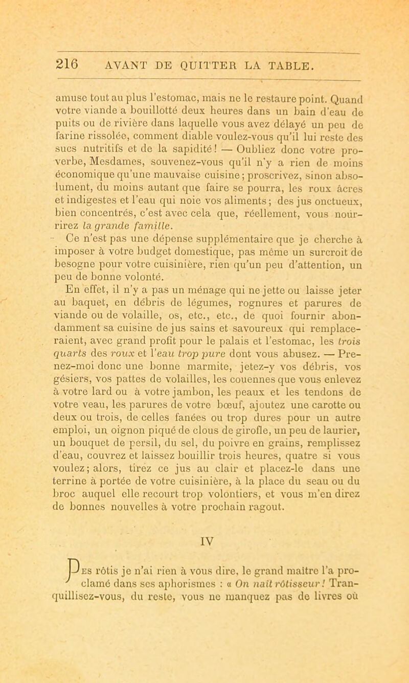 amuse tout au plus l'estomac, mais ne le restaure point. Quand votre viande a bouillotté deux heures dans un bain d'eau de puits ou de rivière dans laquelle vous avez délayé un peu de iarine rissolée, comment diable voulez-vous qu’il lui reste des sues nutritifs et de la sapidité ! — Oubliez donc votre pro- verbe, Mesdames, souvenez-vous qu’il n’y a rien de moins économique qu’une mauvaise cuisine ; proscrivez, sinon abso- lument, du moins autant que faire se pourra, les roux âcres et indigestes et l’eau qui noie vos aliments; des jus onctueux, bien concentrés, c’est avec cela que, réellement, vous nour- rirez la grande famille. ■■ Ce n’est pas une dépense supplémentaire que je cherche à imposer à votre budget domestique, pas meme un surcroit de besogne pour votre cuisinière, rien qu’un peu d’attention, un peu de bonne volonté. En effet, il n’y a pas un ménage qui ne jette ou laisse jeter au baquet, en débris de légumes, rognures et parures de viande ou de volaille, os, etc., etc., de quoi fournir abon- damment sa cuisine de jus sains et savoureux qui remplace- raient, avec grand profit pour le palais et l’estomac, les trois quarts des roux et l’eau trop pure dont vous abusez. — Pre- nez-moi donc une bonne marmite, jetez-y vos débris, vos gésiers, vos pattes de volailles, les couennes que vous enlevez à votre lard ou à votre jambon, les peaux et les tendons de votre veau, les parures de votre bœuf, ajoutez une carotte ou deux ou trois, do celles fanées ou trop dures pour un autre emploi, un oignon piqué de clous de girofle, un peu de laurier, un bouquet de persil, du sel, du poivre en grains, remplissez d’eau, couvrez et laissez bouillir trois heures, quatre si vous voulez ; alors, tirez ce jus au clair et placez-le dans une terrine à portée de votre cuisinière, à la place du seau ou du broc auquel elle recourt trop volontiers, et vous m’en direz de bonnes nouvelles à votre prochain ragoût. IV JJ ES rôtis je n’ai rien à vous dire, le grand maître l’a pro- ' clamé dans scs apliorismes ; « On naît rôtisseur ! Tran- quillisez-vous, du reste, vous ne manquez pas de livres où