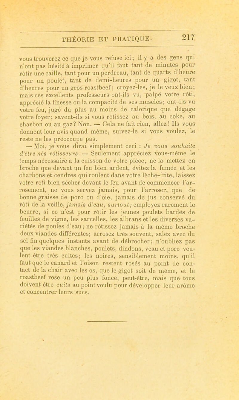 vous trouverez ce que je vous refuse ici ; il y a des gens qui n’ont pas hésité à imprimer qu’il faut tant de minutes pour rôtir une caille, tant pour un perdreau, tant de quarts d’heure pour un poulet, tant de demi-heures pour un gigot, tant d’heures pour un gros roastbeef ; croyez-les, je le veux bien ; mais ces excellents professeurs ont-ils vu, palpé votre rôti, apprécié la finesse ou la compacité de ses muscles ; ont-ils vu votre feu, jugé du plus au moins de calorique que dégage votre foyer ; savent-ils si vous rôtissez au bois, au coke, au charbon ou au gaz? Non. — Cela ne fait rien, allez ! Ils vous donnent leur avis quand même, suivez-le si vous voulez, le reste ne les préoccupe pas. — Moi, je vous dirai simplement ceci : Je vous souhaite d'être nés rôtisseurs. — Seulement appréciez vous-même le temps nécessaire à la cuisson de votre pièce, ne la mettez en broche que devant un feu bien ardent, évitez la fumée et les charbons et cendres qui roulent dans votre lèche-frite, laissez votre rôti bien sécher devant le feu avant de commencer l'ar- rosement, ne vous servez jamais, pour l'arroser, que de bonne graisse de porc ou d’oie, jamais de jus conservé du rôti de la veille, jamais d’eau, surtout; employez rarement le beurre, si ce n’est pour rôtir les jeunes poulets bardés de feuilles de vigne, les sarcelles, les albrans et les diverses va- riétés de poules d’eau; ne rôtissez jamais à la même broche deux viandes différentes; arrosez très souvent, salez avec du sel fin quelques instants avant de débrocher; n’oubliez pas que les viandes blanches, poulets, dindons, veau et porc veu- lent être très cuites; les noires, sensiblement moins, qu’il faut que le canard et l’oison restent rosés au point de con- tact de la chair avec les os, que le gigot soit de même, et le roastbeef rose un peu plus foncé, peut-être, mais que tous doivent être cuits au point voulu pour développer leur arôme et concentrer leurs sucs.