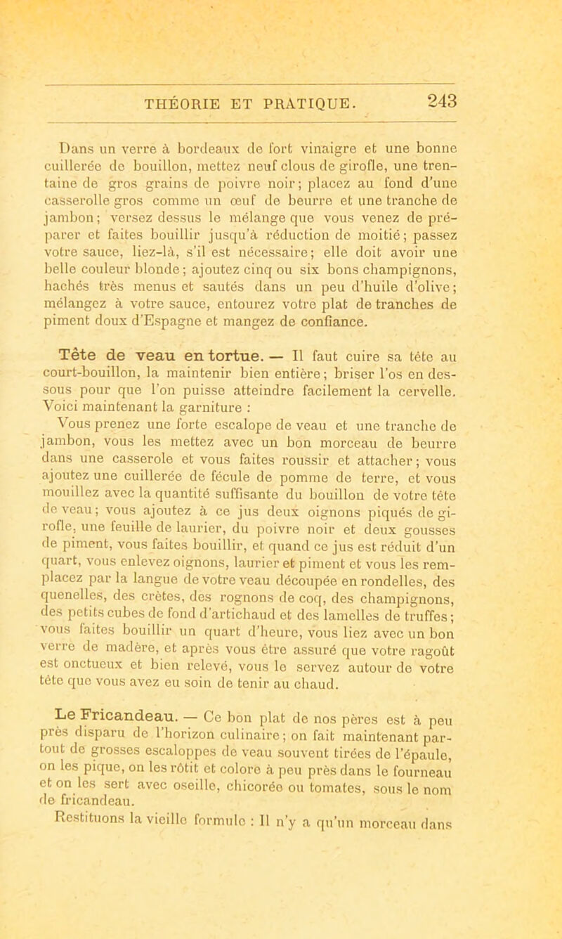 Dans un verre à bordeaux de l'ort vinaigre et une bonne cuillerée de bouillon, mettez neuf clous de girofle, une tren- taine de gros grains de jioivre noir ; placez au fond d’une casserolle gros comme un œuf de beurre et une tranche de jambon ; versez dessus le mélange que vous venez de pré- parer et faites bouillir jusqu’à réduction de moitié; passez votre sauce, liez-là, s’il est nécessaire; elle doit avoir une belle couleur blonde; ajoutez cinq ou six bons champignons, hachés très menus et sautés dans un peu d’huile d’olive ; mélangez à votre sauce, entourez votre plat de tranches de piment doux d’Espagne et mangez de confiance. Tête de veau en tortue. — Il faut cuire sa tête au court-bouillon, la maintenir bien entière ; briser l’os en des- sous pour que l'on puisse atteindre facilement la cervelle. Voici maintenant la garniture : Vous prenez une forte escalope de veau et une tranche de jambon, vous les mettez avec un bon morceau de beurre dans une casserole et vous faites roussir et attacher; vous ajoutez une cuillerée de fécule de pomme de terre, et vous mouillez avec la quantité suffisante du bouillon de votre tête devenu; vous ajoutez à ce jus deux oignons piqués de gi- rofle, une feuille de laurier, du poivre noir et deux gousses de piment, vous faites bouillir, et quand ce jus est réduit d’un quart, vous enlevez oignons, laurier et piment et vous les rem- placez par la langue de votre veau découpée en rondelles, des quenelles, des crêtes, des rognons de coq, des champignons, des petits cubes de fond d’artichaud et des lamelles de truffes; vous laites bouillir un quart d’heure, vous liez avec un bon verre de madère, et après vous être assuré que votre ragoût est onctueux et bien relevé, vous le servez autour do votre tête que vous avez eu soin de tenir au chaud. Le Fricandeau. — Ce bon plat de nos pères est à peu près disparu de l’horizon culinaire; on fait maintenant par- tout de grosses escaloppes de veau souvent tirées de l’épaule, on les pique, on les rôtit et colore à peu près dans le fourneau et on les sert avec oseille, chicorée ou tomates, sous le nom de fricandeau. Restituons la vieille lormulo : Il n’y a qu’un morceau dans