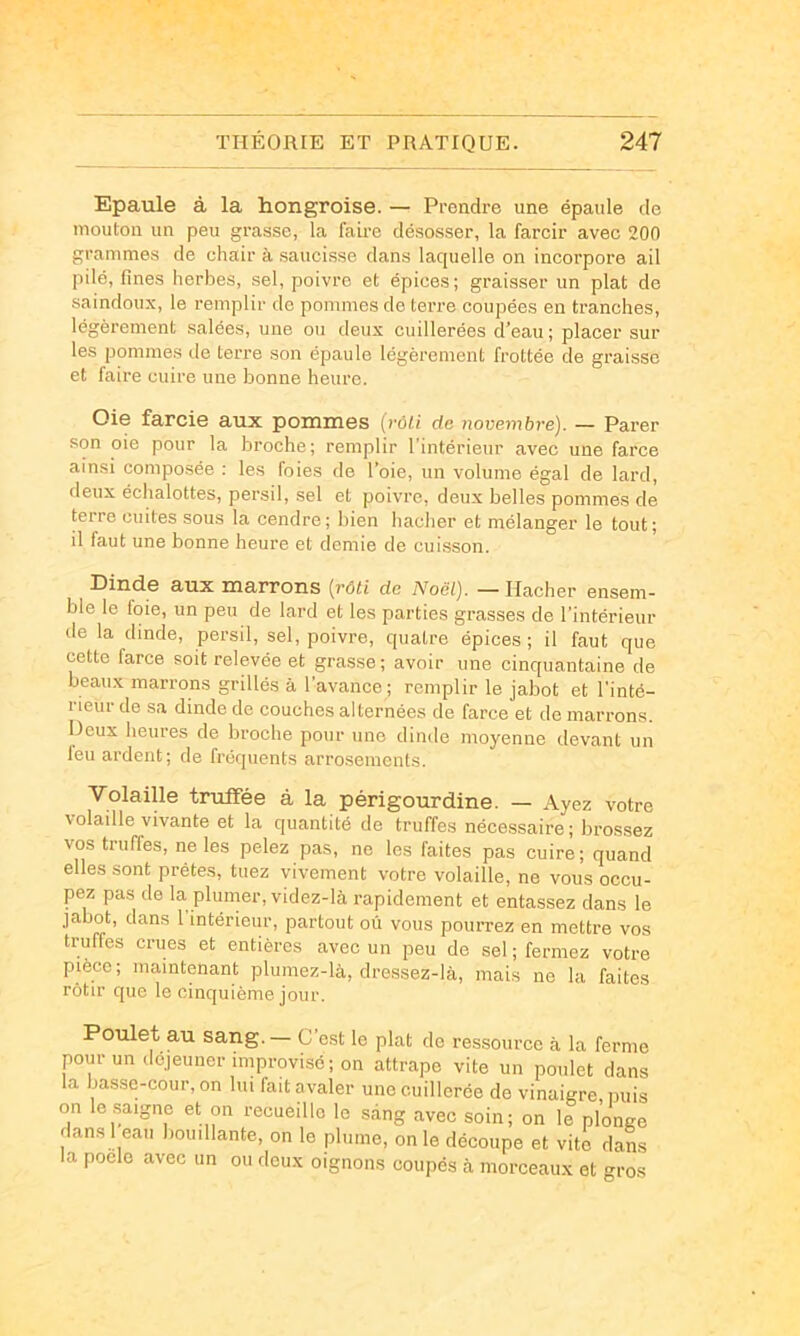 Epaule à la hongroise. — Prendre une épaule de mouton un peu grasse, la faü-e désosser, la farcir avec 200 grammes de chair à sauci.sse dans laquelle on incorpore ail pilé, fines herbes, sel, poivre et épices; graisser un plat de saindoux, le remplir de pommes de terre coupées en tranches, légèrement salées, une ou deux cuillerées d’eau ; placer sur les pommes de terre son épaule légèrement frottée de graisse et faire cuire une bonne heure. Oie farcie aux pommes [rôU de novembre). — Parer son oie pour la broche; remplir l’intérieur avec une farce ainsi composée ; les foies do l’oie, un volume égal de lard, deux échalottes, persil, sel et poivre, deux belles pommes de terre cuites sous la cendre; bien hacher et mélanger le tout; il faut une bonne heure et demie de cuisson. Dinde aux marrons {rôti de Noël). — Hacher ensem- ble le foie, un peu de lard et les parties grasses de l'intérieur de la dinde, persil, sel, poivre, quatre épices ; il faut que cette farce soit relevée et grasse; avoir une cinquantaine de beaux marrons grillés à l’avance; remplir le jabot et l'inté- rieur de sa dinde de couches alternées de farce et de marrons. Deux heures de broche pour une dinde moyenne devant un feu ardent; de fréquents arrosements. Volaille truffée à la périgourdine. — Ayez votre \olaille vivante et la quantité de truffes nécessaire; brossez vos truffes, ne les pelez pas, ne les faites pas cuire; quand elles sont prêtes, tuez vivement votre volaille, ne vous occu- pez pas de la plumer, videz-là rapidement et entassez dans le jabot, dans l'intérieur, partout où vous pourrez en mettre vos truffes crues et entières avec un peu de sel ; fermez votre pièce; maintenant plumez-là, dressez-là, mais ne la faites rôtir que le cinquième jour. Poulet au sang.— C’est le plat de ressource à la ferme pour un déjeuner improvisé; on attrape vite un poulet dans la basse-cour, on lui fait avaler une cuillerée de vinaigre, nuis on le saigne et on recueille le sang avec soin; on le plonge dans 1 eau bouillante, on le plume, on le découpe et vite dans la poelo avec un ou deux oignons coupés à morceaux et gros