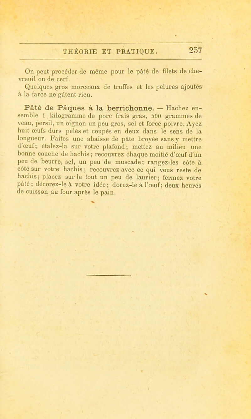 On peut procéder de même pour le pâté de filets de che- vreuil ou de cerf. Quelques gros morceaux de truffes et les pelures ajoutés à la farce ne gâtent rien. Pâté de Pâçpies à la berriclionne. — Hachez en- semble 1, kilogramme de porc frais gras, 500 grammes de veau, persil, un oignon un peu gros, sel et force poivre. Ayez huit œufs durs pelés et coupés en deux dans le sens de la longueur. Faites une abaisse de pâte broyée sans y mettre d’œuf; étalez-la sur votre plafond; mettez au milieu une bonne couche de hachis ; recouvrez chaque moitié d’œuf d’un peu de beurre, sel, un peu de muscade; rangez-les côte à côte sur votre hachis ; recouvrez avec ce qui vous reste de hachis; placez sur le tout un peu de laurier; fermez votre pâté; décorez-leà votre idée; dorez-le à l’œuf ; deux heures de cuisson au four après le pain.