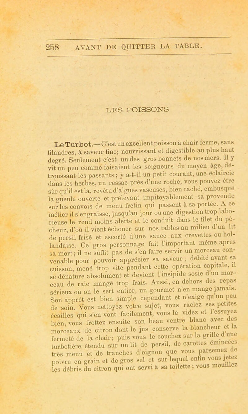 LES POISSONS Le Turbot.— C’est un excellent poisson à chair ferme, sans filandres, à saveur fine; nourrissant et digestible au plus haut degré. Seulement c’est un des gros bonnets de nos mers. Il y vit un peu comme faisaient les seigneurs du moyen âge, dé- troussant les passants ; y a-t-il un petit courant, une éclaircie dans les herbes, un ressac près d’une roche, vous pouvez être sûr qu’il est là, revêtu d’algues vaseuses, bien caché, embusqué la gueule ouverte et prélevant impitoyablement sa provende sur les convois de menu fretin qui passent à sa portée. A ce métier il s’engraisse, jusqu’au jour où une digestion trop labo- rieuse le rend moins alerte et le conduit dans le filet du pê- cheur, d’où il vient échouer sur nos tables au milieu d’un ht de persil frisé et escorté d’une sauce aux crevettes ou hol- landaise. Ce gros personnage fait l’important même après sa mort; il ne suffit pas de s’en faire servir un morceau con- venable pour pouvoir apprécier sa saveur ; débite ayant sa cuisson, mené trop vite pendant cette opération capitale, il se dénature absolument et devient l’insipide sosie d un mor- ceau de raie mangé trop frais. Aussi, en dehors des repas sérieux où on le sert entier, un gourmet n’en mange jamais. Son apprêt est bien simple cependant et n exige qu un peu de soin. Vous nettoyez votre sujet, vous raclez ses petites écailles qui s’en vont facilement, vous le videz et 1 essuyez bien, vous frottez ensuite son beau ventre blanc avec des morceaux do citron dont le jus conserve la blancheur et la fermeté de la chair; puis vous le couchez sur la grille d une turbotière étendu sur un lit do persil, de carottes émincées très menu et de tranches d’oignon que vous parsemez de poivre en grain et de gros sel et sur lequel enfin vous je ez les débris du citron qui ont servi à sa toilette ; vous mouille