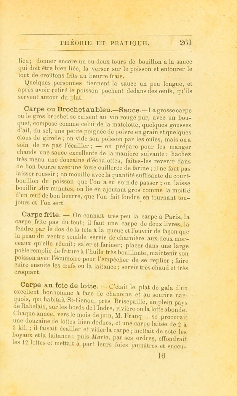 lieu; donner encore un ou deux tours de bouillon à la sauce qui doit être bien liée, la verser sur le poisson et entourer le tout de croûtons frits au beurre frais. Quelques personnes tiennent la sauce un peu longue, et après avoir retiré le poisson pochent dedans des œufs, qu’ils servent autour du plat. Carpe ou Broctietaubleu.—Sauce.—La grosse carpe ou le gros brochet se cuisent au vin rouge pur, avec un bou- quet, composé comme celui de la matelotte, quelques gousses d ail, du sel, une petite poignée de poivre en grain et quelques clous de girofle ; on vide son poisson par les ouïes, mais on a soin de ne pas l’écailler ; — on prépare pour les manger chauds une sauce excellente de la manière suivante : hachez très menu une douzaine d échalottes, faites-les revenir dans de. bon beurre avec une forte cuillerée de farine ; il ne faut pas laisser roussir ; on mouille avec la quantité suffisante du court- bouillon du poisson que l’on a eu soin de passer ; nn laisse bouillir .dix minutes, on lie en ajoutant gros comme la moitié d un œuf de bon beurre, que l’on fait fondre en tournant tou- jours et l’on sert. Carpe frite. — On connaît très peu la carpe à Paris, la carpe frite pas du tout ; il faut une carpe de deux livres, la fendre par le dos de la tête à la queue et l’ouvrir de façon que la peau du ventre semble servir de charnière aux deux mor- ceaux qu’elle réunit; saler et fariner ; placer dans une large poêle remplie de friture à 1 huile très bouillante, maintenir son poisson avec l’écumoire pour l’empècher de se replier ; faire cuire ensuite les œufs ou la laitance ; servir très chaud et très croquant. Carpe au foie de lotte. — C’était le plat de gala d’un excellent bonhomme à face de clianoine et au sourire nar- quois, qui habitait St-Genou, près Brisepaille, en plein pays de Rabelais, sur les bords de l'Indre, rivière ou la lotte abonde Chaque année vers le mois dejuin, M. Franq... .se procurait une douzaine de lottes bien dodues, et une carpe laitée de 2 à 3 kil. ; il disait écailler et vider la carpe ; mettait do côté les boyau.x etla laitance ; puis Mario, par ses ordres, effondrait les I, lottes et mettait à part leurs foies jaunâtres et succii- 16