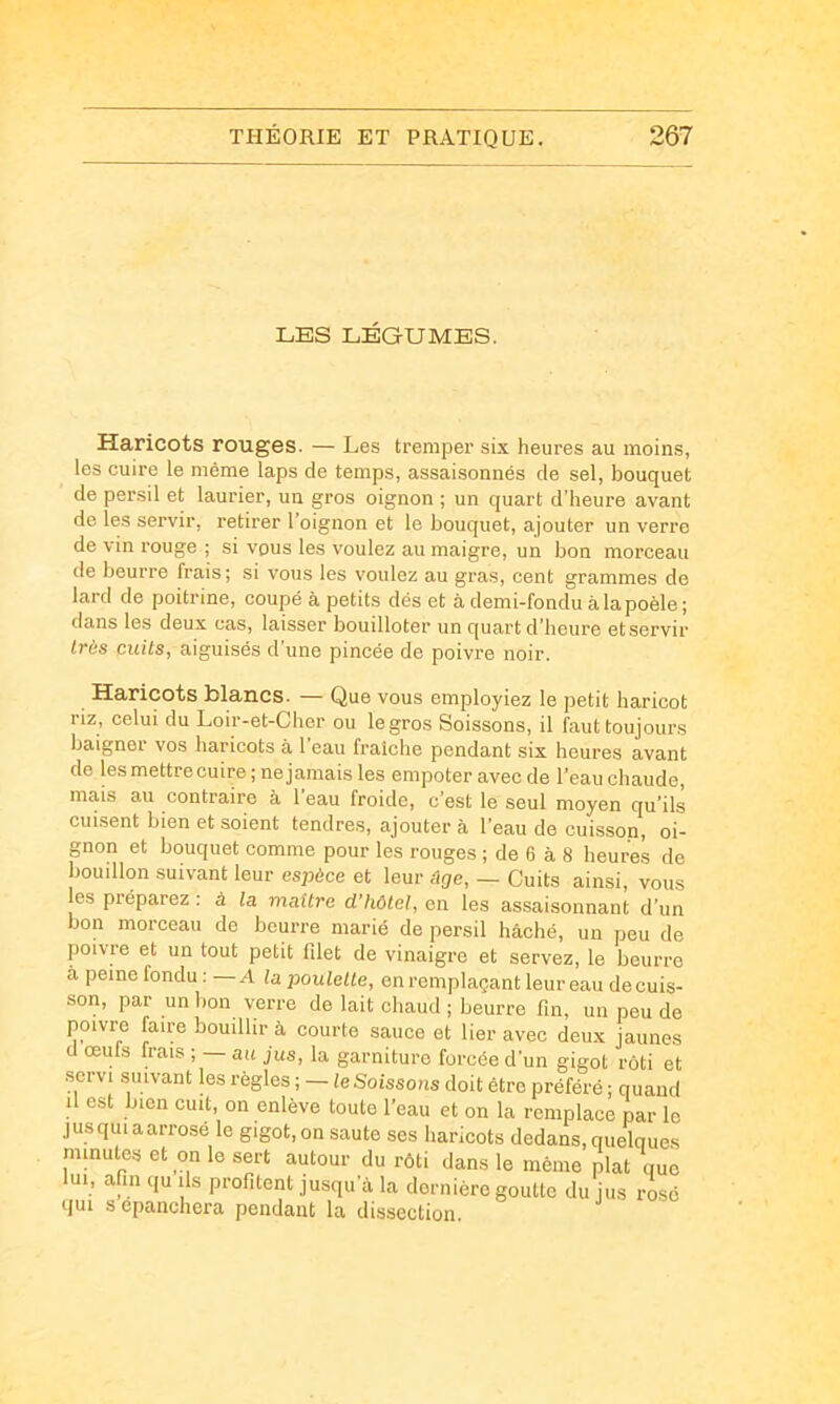 LES LÉGUMES. Haricots rouges. — Les tremper six heures au moins, les cuire le même laps de temps, assaisonnés de sel, bouquet de persil et laurier, un gros oignon ; un quart d’heure avant de les servir, retirer l’oignon et le bouquet, ajouter un verre de vin rouge ; si vous les voulez au maigre, un bon morceau de beurre frais; si vous les voulez au gras, cent grammes de lard de poitrine, coupé à petits dés et à demi-fondu à la poêle ; dans les deux cas, laisser bouilloter un quart d’heure etservir très cuits, aiguisés d une pincée de poivre noir. Haricots blancs. — Que vous employiez le petit haricot riz, celui du Loir-et-Cher ou le gros Soissons, il faut toujours baigner vos haricots à 1 eau fraîche pendant six heures avant de lesmettrecuire ; nejamais les empoter avec de l’eau chaude, mais au contraire à l’eau froide, c’est le seul moyen qu’ils cuisent bien et soient tendres, ajouter à l’eau de cuisson, oi- gnon et bouquet comme pour les rouges ; de 6 à 8 heures de bouillon suivant leur espèce et leur âge, — Cuits ainsi, vous les préparez : à la maître d'hôtel, en les assaisonnant d’un bon morceau de beurre marié de persil bâché, un peu de poivre et un tout petit filet de vinaigre et servez, le beurre à peine fondu: A la poulette, en remplaçant leur eau de cuis- son, par un lion verre de lait chaud ; beurre fin, un peu de poivre faire bouillir à courte sauce et lier avec deux jaunes d œufs frais ; — au jus, la garniture forcée d’un gigot rôti et servi suivant les règles ; — le Soissons doit être préféré ; quand il est bien cuit, on enlève toute l’eau et on la remplace par le jusquiaarrose le gigot,on saute ses haricots dedans, quelques minutes et on le sert autour du rôti dans le même plat que lui, afin qu ils profitent jusqu’à la dernière goutte du jus rosé qui S epanchera pendant la dissection.