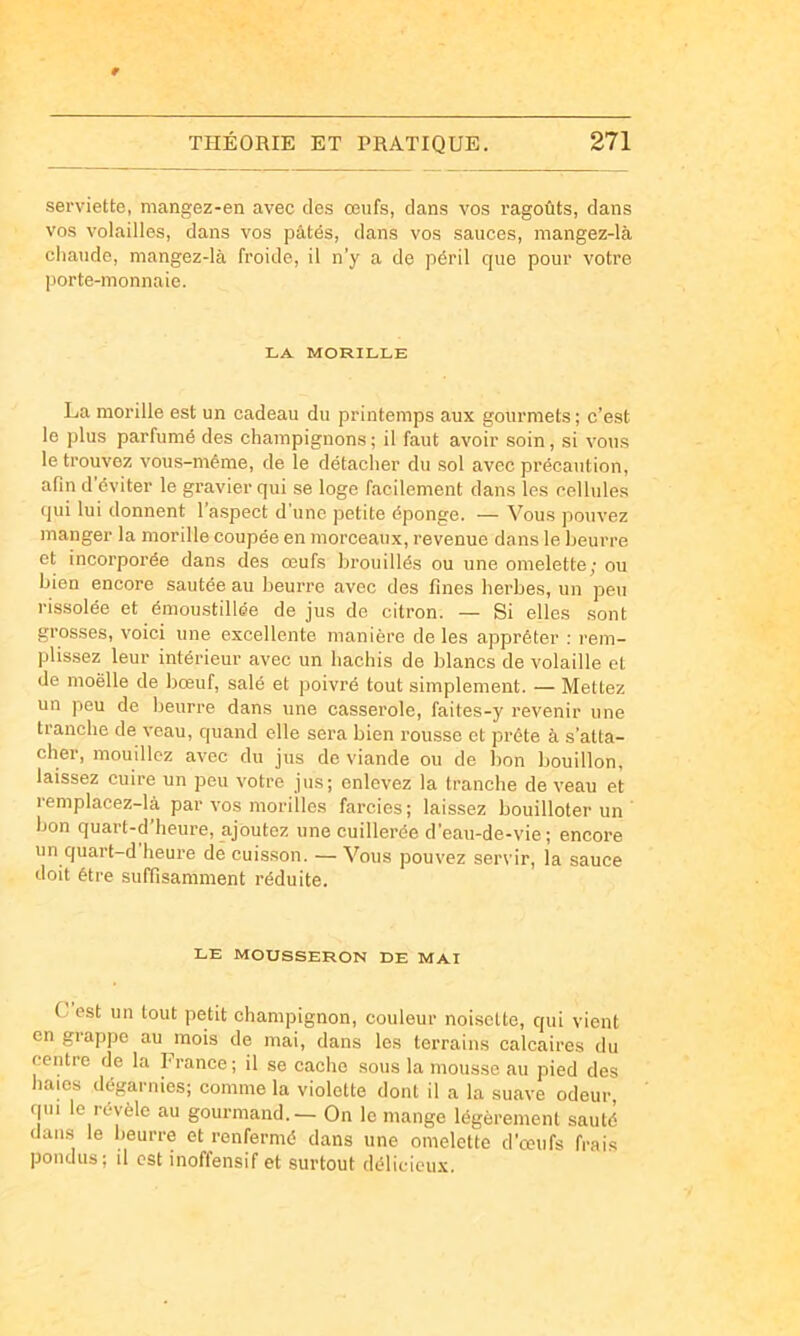 serviette, mangez-en avec des œufs, dans vos ragoûts, dans vos volailles, dans vos pâtés, dans vos sauces, mangez-là chaude, mangez-là froide, il n’y a de péril que pour votre porte-monnaie. LA MORILLE La morille est un cadeau du printemps aux gourmets; c’est le plus parfumé des champignons; il faut avoir soin, si vous le trouvez vous-même, de le détacher du sol avec précaution, afin d’éviter le gravier qui se loge facilement dans les cellules qui lui donnent l’aspect d'une petite éponge. — Vous pouvez manger la morille coupée en morceaux, revenue dans le beurre et incorporée dans des œufs brouillés ou une omelette; ou bien encore sautée au beurre avec des fines herbes, un peu rissolée et émoustillée de jus de citron. — Si elles sont grosses, voici une excellente manière de les apprêter ; rem- plissez leur intérieur avec un hachis de blancs de volaille et de nioëlle de bœuf, salé et poivré tout simplement. — Mettez un peu de beurre dans une casserole, faites-y revenir une tranche de veau, quand elle sera bien rousse et prête à s’atta- cher, mouillez avec du jus de viande ou de bon bouillon, laissez cuire un peu votre jus; enlevez la tranche de veau et lemplacez-là par vos morilles farcies; laissez bouilloter un bon quart-d’heure, ajoutez une cuillerée d’eau-de-vie ; encore un quart-d heure de cuisson. — Vous pouvez servir, la sauce doit être suffisamment réduite. LE MOUSSERON DE MAI G est un tout petit champignon, couleur noisette, qui vient en grappe au mois de mai, dans les terrains calcaires du centre de la France ; il se cache sous la mousse au pied des haies dégarnies; comme la violette dont il a la suave odeur, rpii le révèle au gourmand.— On le mange légèrement sauté dan.s le beurre et renfermé dans une omelette d’œufs frais pondus; il est inoffensif et surtout délicieux.