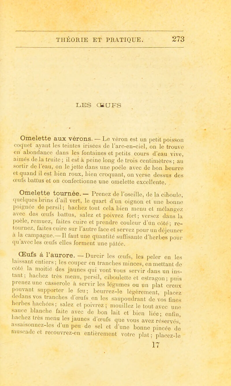 LES CB U FS Omelette aux vérons. — Le véron est un petit poisson coquet ayant les teintes irisées de l’arc-en-ciel, on le trouve en abondance dans les fontaines et petits cours d'eau vive, aimés de la truite ; il est à peine long de trois centimètres ; au sortir de l'eau, on le jette dans une poêle avec de bon beurre et quand il est bien roux, bien croquant, on verse dessus des œufs battus et on confectionne une omelette excellente. Omelette tournée. — Prenez de l’oseille, de la ciboule, fpielques brins d ail vert, le quart d’un oignon et une bonne poignée de persil ; hachez tout cela bien menu et mélangez avec des œufs battus, salez et poivrez fort; versez dans la ]5oèle, remuez, faites cuire et prendre couleur d’un côté; re- loui nez, laites cuire sur 1 autre face et servez pour un déjeuner à la campagne.—Il faut une quantité suffisante d’herbes pour qu avec les œufs elles forment une pâtée. Œufs à 1 aurore. —Durcir les œufs, les peler en les laissant entiers; les couper en tranches minces, en mettant de coté la moitié des jaunes qui vont vous servir dans un ins- tant ; hachez très menu, persil, ciboulette et estragon; puis prenez une casserole à servir les légumes ou un plat creux |iouvant supporter le l'eu; bcurrez-le légèrement, iilacez dedans vos tranches d’œufs en les saupoudrant de vos fines herbes hachées; salez et poivrez ; mouillez le tout avec une sauce blanche faite avec de bon lait et bien liée; enfin hachez très menu les jaunes d’œufs que vous avez réservés’ assaisonnez-les d’un peu de sel et d’une bonne pincée de muscade et recouvrez-en entièrement votre plat; placez-le 17