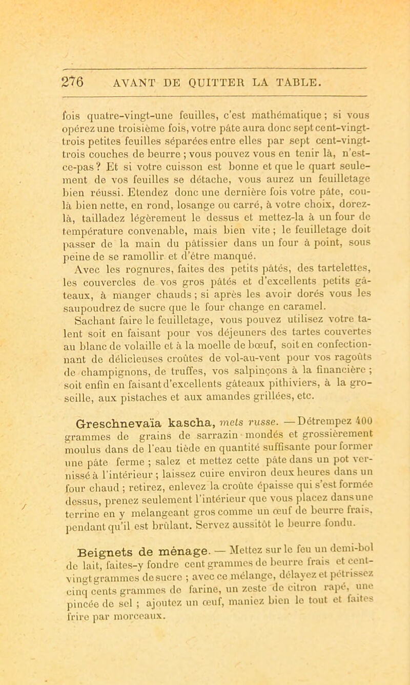 fois quatre-vingt-une feuilles, c’est mathématique ; si vous opérez une troisième fois, votre pâte aura donc sept cent-vingt- trois petites feuilles séparées entre elles par sept cent-vingt- trois couches de beurre ; vous pouvez vous en tenir là, n'est- ce-pas ? Et si votre cuisson est bonne et que le quart seule- ment de vos feuilles se détache, vous aurez un feuilletage bien réussi. Etendez donc une dernière fois votre pâte, cou- la bien nette, en rond, losange ou carré, à votre choix, dorez- là, tailladez légèrement le dessus et mettez-la à un four de température convenable, mais bien vite ; le feuilletage doit passer de la main du pâtissier dans un four à point, sous peine de se ramollir et d’étre manqué. Avec les rognures, faites des petits pâtés, des tartelettes, les couvercles de vos gros pâtés et d’excellents petits gâ- teaux, à manger chauds ; si après les avoir dorés vous les saupoudrez de sucre que le four change en caramel. Sachant faire le feuilletage, vous pouvez utilisez votre ta- lent soit en faisant pour vos déjeuners des tartes couvertes au blanc de volaille et à la moelle de bœuf, soit en confection- nant de délicieuses croûtes de vol-au-vent pour vos ragoûts de champignons, de truffes, vos salpiuçons à la financière ; soit enfin en faisant d’excellents gâteaux pithiviers, à la gro- seille, aux pistaches et aux amandes grillées, etc. Greschnevaïa kascha, mets russe. — Détrempez 400 grammes de grains de sarrazin ■ mondés et grossièrement moulus dans de l'eau tiède en quantité suffisante pour former une pâte ferme ; salez et mettez cette pâte dans un pot ver- nissé à l'intérieur; laissez cuire environ deux heures dans un four chaud ; retirez, enlevez la croûte épaisse qui s’est formée dessus, prenez .seulement l'intérieur que vous placez dansune terrine en y mélangeant gros comme un œuf de beurre frais, jiendant qu’il est brûlant. Servez aussitôt le beurre fondu. Beignets de ménage. — Mettez sur le feu un demi-bol de lait, faites-y fondre cent grammes de beurre frais et cenl- vingtgrammes desucrc ; avec ce mélange, délayez et pétrissez cinq cents grammes do farine, un zeste (le citron râpé, une pincée do sel ; ajoutez un œuf, maniez bien le tout et faites frire jiar morceaux.