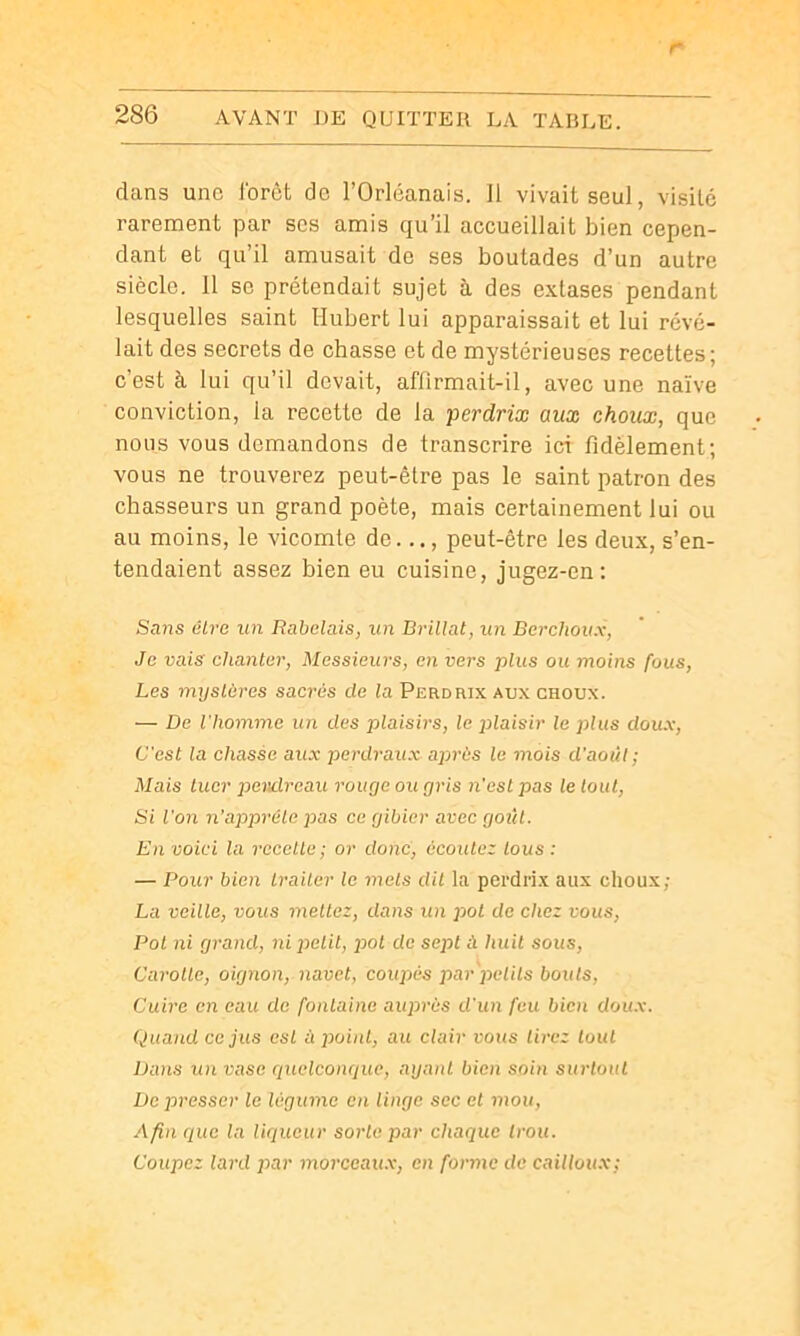 r 286 AVANT DE QUITTER LA TAULE. dans une l'orèt de l’Orléanais. Il vivait seul, visite rarement par scs amis qu’il accueillait bien cepen- dant et qu’il amusait de ses boutades d’un autre siècle. 11 se prétendait sujet à des extases pendant lesquelles saint Hubert lui apparaissait et lui révé- lait des secrets de chasse et de mystérieuses recettes; c’est à lui qu’il devait, aflirmait-il, avec une naïve conviction, la recette de la perdrix aux choux, que nous vous demandons de transcrire ici fidèlement; vous ne trouverez peut-être pas le saint patron des chasseurs un grand poète, mais certainement lui ou au moins, le vicomte de..., peut-être les deux, s’en- tendaient assez bien eu cuisine, jugez-en: Sans être un Rabelais, un Brillât, un Berchoux, Je vais chanter, Messieurs, en vers plus ou moins fous. Les myslùres sacrés de la Perdrix aux choux. — De l'homme un des plaisirs, le jolaisir le plus doux. C'est la chasse aux perdraux après le mois d'août; Mais tuer pendreau rouçje ou gris n’est pas le tout. Si l'on n'appréle pas ce gibier avec goût. En voici la recette ; or donc, écoulez tous : — Pour b'ien traiter le mets dit la perdrix aux choux; La ve'dle, vous mettez, dans un pot de chez vous, Pot ni grand, ni pel'd, pot de sept à hu'U sous, Carotte, o'ignon, navet, coupés par pelils bouts, Cuire en eau de fontaine auprès d'un feu bien doux. Quand ce jus esL à point, au clair vous tirez tout Dans un vase cpiclconcjuc, ayant bien soin surtout De presser le légume en linge sec et mou, Afin que la Uqueur sorte par chaque trou. Coupez lard par morceaux, en forme do cailloux;