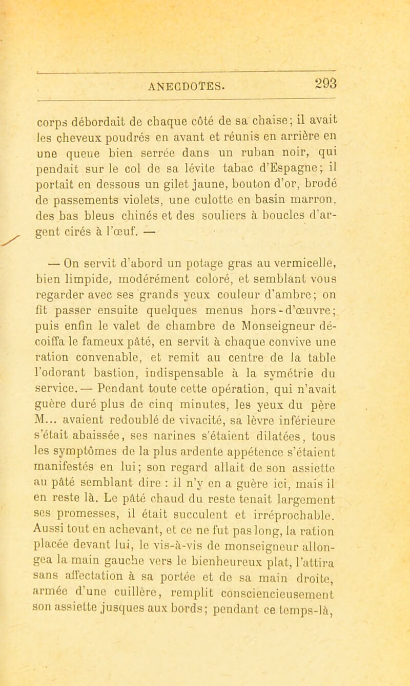 corps débordait de chaque côté de sa chaise; il avait les cheveux poudrés en avant et réunis en arrière en une queue bien serrée dans un ruban noir, qui pendait sur le col de sa lévite tabac d’Espagne; il portait en dessous un gilet jaune, bouton d’or, brodé de passements violets, une culotte en basin marron, des bas bleus chinés et des souliers à boucles d’ar- gent cirés à l’œuf. — — On servit d’abord un potage gras au vermicelle, bien limpide, modérément coloré, et semblant vous regarder avec ses grands yeux couleur d’ambre; on fit passer ensuite quelques menus hors-d’œuvre; puis enfin le valet de chambre de Monseigneur dé- coiffa le fameux pâté, en servit à chaque convive une ration convenable, et remit au centre de la table l’odorant bastion, indispensable à la symétrie du service.— Pendant toute cette opération, qui n’avait guère duré plus de cinq minutes, les yeux du père M... avaient redoublé de vivacité, sa lèvre inférieure s’était abaissée, ses narines s'étaient dilatées, tous les symptômes de la plus ardente appétence s'étaient manifestés en lui; son regard allait de son assiette au pâté semblant dire : il n’y en a guère ici, mais il en reste là. Le pâté chaud du reste tenait largement scs promesses, il était succulent et irréprochable. Aussi tout en achevant, et ce ne fut pas long, la ration placée devant lui, le vis-à-vis de monseigneur allon- gea la main gauche vers le bienheureux plat, l’attira sans affectation à sa portée et de sa main droite, armée d’une cuillère, remplit consciencieusement son assiette jusques aux bords; pendant ce temps-là,