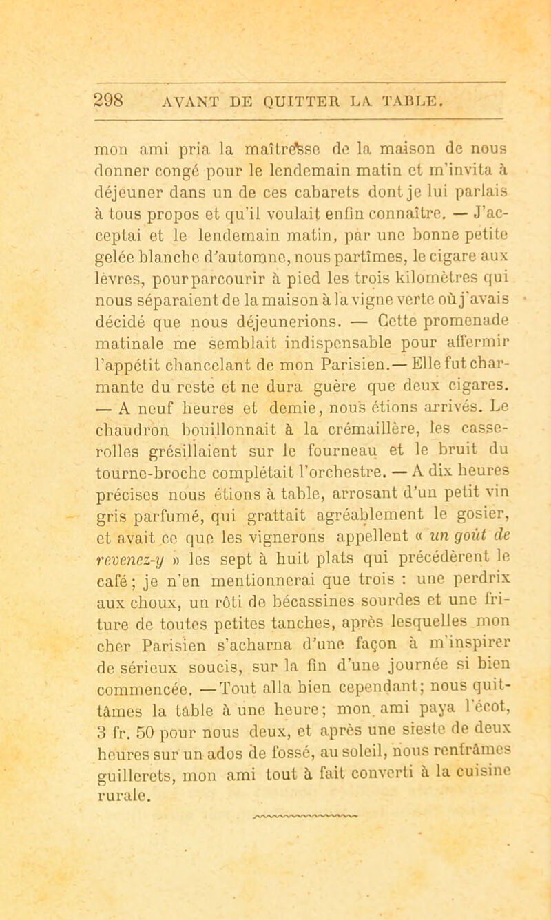 mon ami pria la maîtrd^so do la maison de nous donner congé pour le lendemain matin et m’invita à déjeuner dans un de ces cabarets dont je lui parlais à tous propos et qu’il voulait enfin connaître. — J’ac- ceptai et le lendemain matin, par une bonne petite gelée blanche d’automne, nous partîmes, le cigare aux lèvres, pourparcourir à pied les trois kilomètres qui nous séparaient de lamaison àlavigne verte oùj'avais décidé que nous déjeunerions. — Cette promenade matinale me semblait indispensable pour affermir l’appétit chancelant de mon Parisien.— Elle fut char- mante du reste et ne dura guère que deux cigares. — A neuf heures et demie, nous étions arrivés. Le chaudron bouillonnait à la crémaillère, les casse- rolles grésillaient sur le fourneau et le bruit du tourne-broche complétait l’orchestre. — A dix heures précises nous étions à table, arrosant d’un petit vin gris parfumé, qui grattait agréablement le gosier, et avait ce que les vignerons appellent « un goût de revenez-y » les sept à huit plats qui précédèrent le café ; je n'en mentionnerai que trois : une perdrix aux choux, un rôti de bécassines sourdes et une tri- ture de toutes petites tanches, après lesquelles mon cher Parisien s’acharna d’une façon à m inspirer de sérieux soucis, sur la fin d’une journée si bien commencée. —Tout alla bien cependant; nous quit- tâmes la table aune heure; mon ami paya 1 écot, 3 fr. 50 pour nous deux, et après une sieste de deux heures sur un ados de fossé, au soleil, nous rentrâmes guillerets, mon ami tout à fait converti à la cuisine rurale.