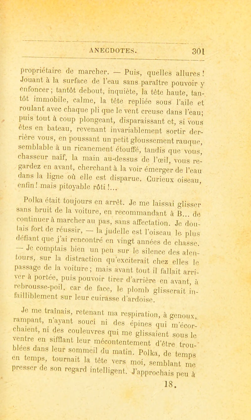 propriétaire de marcher. — Puis, quelles allures ! Jouant à la surface de l’eau sans paraître pouvoir y enfoncer; tantôt debout, inquiète, la tête haute, tan- tôt immobile, calme, la tête repliée sous l'aile et roulant avec chaque pli que le vent creuse dans l’eau; puis tout à coup plongeant, disparaissant et, si vous êtes en bateau, revenant invariablement sortir der- rière vous, en poussant un petit gloussement rauque, semblable à un ricanement étouffe, tandis que vous,’ chasseur naïf, la main au-dessus de l’œil, vous re- gardez en avant, cherchant à la voir émerger de l’eau dans la ligne où elle est disparue. Curieux oiseau enfin! mais pitoyable rôti !... Polka était toujours en arrêt. Je me laissai glisser sans bruit de la voiture, en recommandant à B... de continuer à marcher au pas, .sans affectation. Je dou- tais fort de réussir, - la judelle est l’oiseau lo plus défiant que j’ai rencontré en vingt années de chasse. — Je comptais bien un peu sur le silence des alen- tours, sur la distraction qu’exciterait chez elles le passage de la voiture; mais avant tout il fallait arri- ver à portée, puis pouvoir tirer d’arrière en avant à rebrousse-poil, car de face, le plomb glisserait în- tailliblement sur leur cuirasse d’ardoise. Je me traînais, retenant ma respiration, à genoux rampant, n ayant souci ni des épines qui m’écor- chaient, ni des couleuvres qui me glissaient sous le ventre en silfiant leur mécontentement d’être trou-’ blees dans leur sommeil du matin. Polka, de temps eu temps, tournait la tête vers moi, semblant me presser de son regard intelligent. J’approchais peu ù 18.