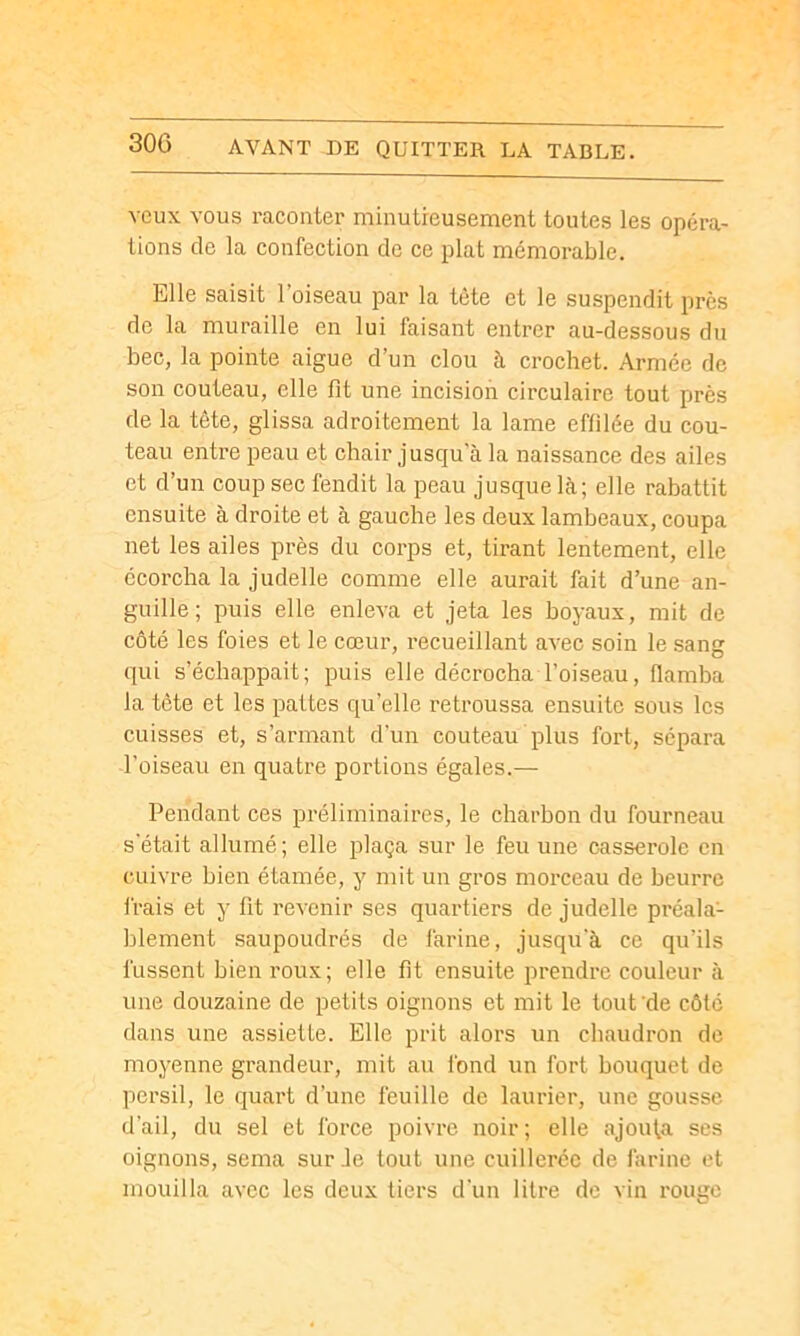 veux VOUS raconter minutreusement toutes les opéra- tions de la confection de ce plat mémorable. Elle saisit l’oiseau par la tète et le suspendit près de la muraille en lui faisant entrer au-dessous du bec, la pointe aigue d’un clou à crochet. Armée de son couteau, elle fit une incision circulaire tout près de la tête, glissa adroitement la lame effilée du cou- teau entre peau et chair jusqu’à la naissance des ailes et d’un coup sec fendit la peau jusque là; elle rabattit ensuite à droite et à gauche les deux lambeaux, coupa net les ailes près du corps et, tirant lentement, elle ccoi'cha la judelle comme elle aurait fait d’une an- guille; puis elle enleva et jeta les boyaux, mit de côté les foies et le cœur, recueillant avec soin le sang qui s’échappait; puis elle décrocha l’oiseau, flamba la tète et les pattes qu’elle retroussa ensuite sous les cuisses et, s’armant d’un couteau plus fort, sépara l’oiseau en quatre portions égales.— Pendant ces préliminaires, le charbon du fourneau s'était allumé; elle plaça sur le feu une casserole en cuivre bien étamée, y mit un gros morceau de beurre frais et y fit revenir ses quartiers de judelle préala- blement saupoudrés de farine, jusqu'à ce qu’ils fussent bien roux; elle fit ensuite prendre couleur à une douzaine de petits oignons et mit le tout ’de côté dans une assiette. Elle prit alors un chaudron de moyenne grandeur, mit au fond un fort bouquet de persil, le quart d’une feuille de laurier, une gousse d’ail, du sel et force poivre noir; elle ajouta ses oignons, sema sur Je tout une cuillerée de farine et mouilla avec les deux tiers d'un litre de vin rouge