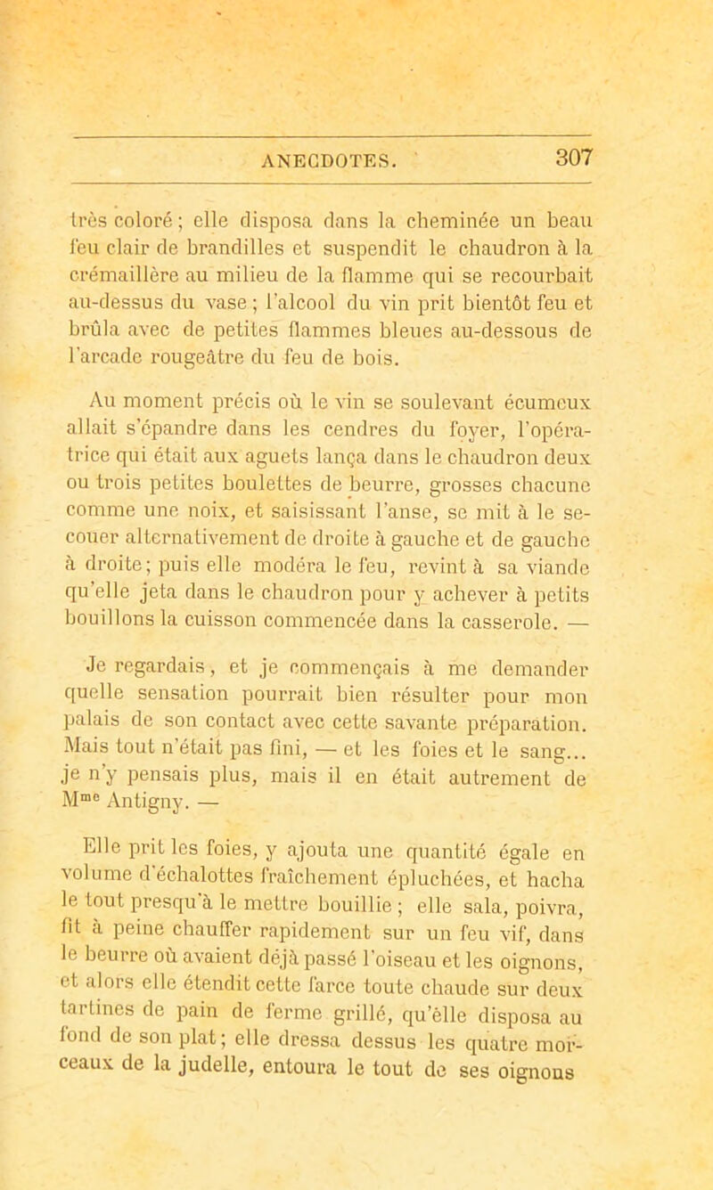 très coloré; elle disposa dans la cheminée un beau leu clair de brandilles et suspendit le chaudron à la crémaillère au milieu de la flamme qui se recourbait au-dessus du vase ; l’alcool du vin prit bientôt feu et brûla avec de petites flammes bleues au-dessous de l'arcade rougeâtre du feu de bois. Au moment précis où le vin se soulevant écumcux allait s’épandre dans les cendres du foyer, l’opéra- trice qui était aux aguets lança dans le chaudron deux ou trois petites boulettes de beurre, grosses chacune comme une noix, et saisissant l’anse, se mit à le se- couer alternativement de droite à gauche et de gauche à droite; puis elle modéra le feu, revint à sa viande qu’elle jeta dans le chaudron pour y achever à petits bouillons la cuisson commencée dans la casserole. — Je regardais, et je commençais à me demander quelle sensation pourrait bien résulter pour mon palais de son contact avec cette savante préi^aration. Mais tout n’était pas fini, — et les foies et le sang... je n y pensais plus, mais il en était autrement de Antigny. — Elle prit les foies, y ajouta une quantité égale en volume d'échalottes fraîchement épluchées, et hacha le tout presqu à le mettre bouillie ; elle sala, poivra, fit à peine chauffer rapidement sur un feu vif, dans le beurre où avaient déjà passé l’oiseau et les oignons, et alors elle étendit cette farce toute chaude sur deux tartines de pain de ferme grillé, qu’èlle disposa au fond de son plat; elle dressa dessus les quatre mor- ceaux de la judelle, entoura le tout de ses oignons