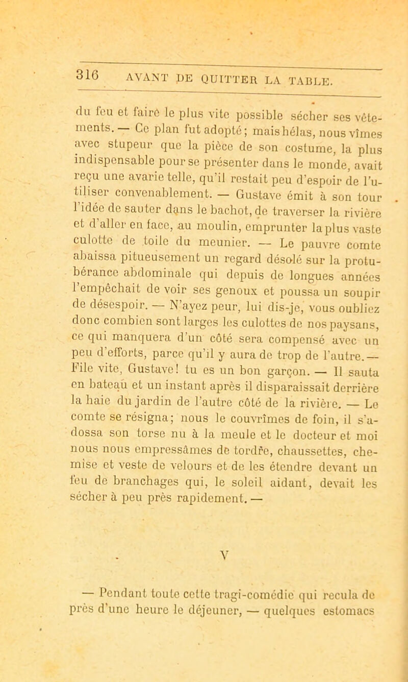 du leu et fairô le plus vite possible sécher ses vête- ments.— Ce plan fut adopté; mais hélas, nous vîmes avec stupeur que la pièce de son costume, la plus indispensable pour se présenter dans le monde, avait reçu une avarie telle, qu’il restait peu d’espoir de l’u- tiliser convenablement. — Gustave émit à son tour 1 idée de sauter dçns le bachot, de traverser la rivière et d’aller en lace, au moulin, emprunter la plus vaste culotte de toile du meunier. — Le pauvre comte abaissa pitueusement un regard déso'lé sur la protu- bérance abdominale qui depuis de longues années 1 empêchait de voir ses genoux et poussa un soupir de désespoir. — N’ayez peur, lui dis-je, vous oubliez donc combien sont larges les culottes de nos paysans, ce qui manquera d’un côté sera compensé avec un peu d’efforts, parce qu’il y aura do trop de l’autre.— File vite, Gustave! tu es un bon garçon. — 11 sauta en bateau et un instant après il disparaissait derrière la haie du jardin de l’autre côté de la rivière. — Le comte se résigna; nous le couvrîmes de foin, il s’a- dossa son torse nu à la meule et le docteur et moi nous nous empressâmes de tordre, chaussettes, che- mise et veste de velours et de les étendre devant un l'eu de branchages qui, le soleil aidant, devait les sécher à peu près rapidement. — — Pendant toute celte tragi-comédie qui recula do près d’une heure le déjeuner, — quelques estomacs