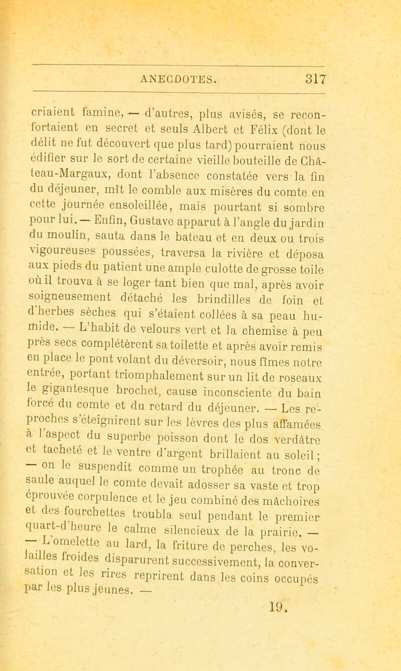 criaient lamine, — d’autres, plus avisés, se récon- fortaient en secret et seuls Albert et Félix (dont le délit no fut découvert que plus tard) pourraient nous édifier sur le sort de certaine vieille bouteille de Ghâ- teau-Margaux, dont l’absence constatée vers la fin du déjeuner, mît le comble aux misères du comte en cotte journée ensoleillée, mais pourtant si sombre pour lui. Enfin, Gustave apparut à l’angle du jardin du moulin, sauta dans le bateau et en deux ou trois ^igoureuses poussées, traversa la rivière et déposa aux pieds du patient une ample culotte de grosse toile où il trouva à se loger tant bien que mal, après avoir soigneusement détaché les brindilles de foin et d herbes sèches qui s’étaient collées à sa peau hu- mide. L habit de velours vert et la chemise à peu près secs complétèrent sa toilette et après avoir remis en place le pont volant du déversoir, nous limes notre entrée, portant triomphalement sur un lit de roseaux le gigantesque brochet, cause inconsciente du bain forcé du comte et du retard du déjeuner. — Les re- proches s éteignirent sur les lèvres des plus affamées à 1 aspect du superbe poisson dont le dos verdâtre et tacheté et le ventre d’argent brillaient au soleil; — on le suspendit comme un trophée au tronc de saule auquel le comte devait adosser sa vaste et trop éprouvée corpulence et le jeu combiné des mâchoires et des fourchettes troubla seul pendant le premier quart-d heure le calme silencieux de la prairie. — — L omelette au lard, la friture de perches, les vo- lailles froides disparurent successivement, la conver- sation et les rires reprirent dans les coins occupés par les plus jeunes. — 19.