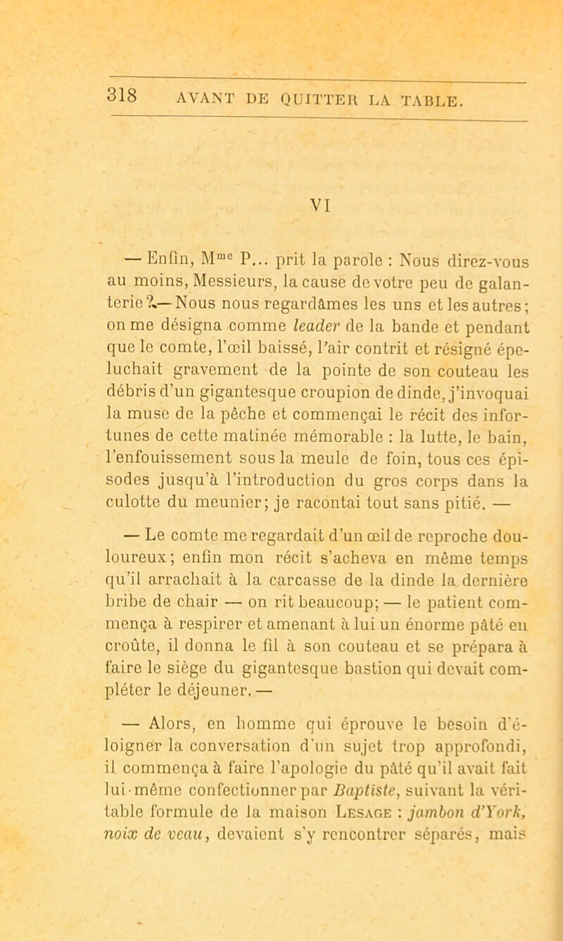 VI — Enfin, P... prit la parole : Nous direz-vous au moins, Messieurs, la cause de votre peu de galan- terie?»—Nous nous regardâmes les uns et les autres; on me désigna comme leader de la bande et pendant que le comte, l’œil baissé. Pair contrit et résigné épe- luchait gravement de la pointe de son couteau les débris d’un gigantesque croupion de dinde, j’invoquai la muse de la pêche et commençai le récit des infor- tunes de cette matinée mémorable : la lutte, le bain, l’enfouissement sous la meule de foin, tous ces épi- sodes jusqu’à l’introduction du gros corps dans la culotte du meunier; je racontai tout sans pitié. — — Le comte me regardait d’un œil de reproche dou- loureux; enfin mon récit s’acheva en même temps qu’il arrachait à la carcasse de la dinde la dernière bribe de chair — on rit beaucoup; — le patient com- mença à respirer et amenant à lui un énorme pâté eu croûte, il donna le fil à son couteau et se prépara à faire le siège du gigantesque bastion qui devait com- pléter le déjeuner. — — Alors, en homme qui éprouve le besoin d'é- loigner la conversation d'un sujet trop approfondi, il commença à faire l’apologie du pâté qu’il avait fait lui même confectionner par Baptiste, suivant la véri- table formule de la maison Lesage : jambon d’York, noix de veau, devaient s’y rencontrer séparés, mais