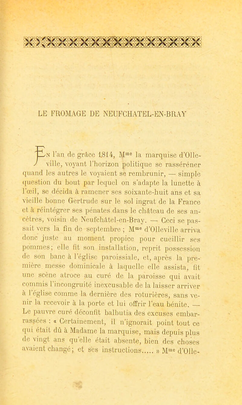 LE FROMAGE DE NEUFCHATEL-EN-BRAY tyN l’an de grâce 1814, la marquise d’Olle- J ville, voyant l’horizon politique se rasséréner quand les autres le voyaient se rembrunir, — simple ([uestion du bout par lequel on s’adapte la lunette à l’œil, se décida à ramener ses soixante-huit ans et sa vieille bonne Gertrude sur le sol ingrat de la France et à réintégrer ses pénates dans le château de ses an- cêtres, voisin de Neufcbâtel-en-Bray. — Ceci se pas- sait vers la fin de septembre ; d’Olleville arriva donc juste au moment propice pour cueillir ses pommes; elle fit son installation, reprit possession de son banc à l’église paroissiale, et, après la pre- mière messe dominicale à laquelle elle assista, fit une scène atroce au curé de la paroisse qui avait commis l’incongruité inexcusable de la laisser arriver à l’église comme la dernière des roturières, sans ve- nir la recevoir à la porte et lui offrir l’eau bénite. — Le pauvre curé déconfit balbutia des excuses embar- rassées : a Certainement, il n’ignorait point tout ce qui était dû à Madame la marquise, mais depuis plus de vingt ans qu’elle était absente, bien des choses avaient changé; et scs instructions » M““ d’Ollc-