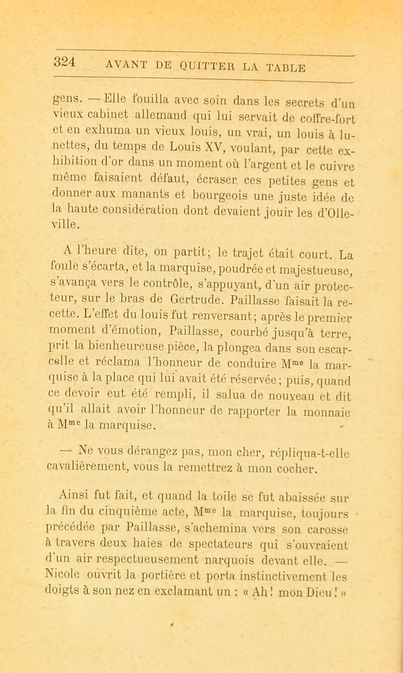 gens. — Elle fouilla avec soin dans les secrets d’un vieux cabinet allemand qui lui servait de colfre-lort et en exhuma un vieux louis, un vrai, un louis à lu- nettes, du temps de Louis XV, voulant, par cette ex- hibition d’or dans un moment où l’argent et le cuivre même faisaient défaut, écraser, ces petites gens et donner aux manants et bourgeois une juste idée de la haute considération dont devaient jouir les d’Olle- ville. A l’heure dite, on partit; le trajet était court. La loule s écarta, et la marquise, poudrée et majestueuse, s’avança vers le contrôle, s’appuyant, d’un air protec- teur, sur le bras de Gertrude. Paillasse faisait la re- cette. L’effet du louis fut renversant; après le premier moment d’émotion. Paillasse, courbé jusqu’à terre, prit la bienheureuse pièce, la plongea dans son escar- celle et réclama l’honneur de conduire la mar- quise à la place qui lui avait été réservée; puis, quand ce devoir eut été rempli, il salua de nouveau et dit qu’il allait avoir l’honneur de rapporter la monnaie à la marquise. — Ne vous dérangez pas, mon cher, répliqua-t-elle cavalièrement, vous la remettrez à mon cocher. Ainsi fut lait, et quand la toile se fut abaissée sur la fin du cinquième acte, la marquise, toujours précédée par Paillasse, s'achemina vers son carosse à travers deux haies de spectateurs qui s'ouvraient d’un air respectueusement narquois devant elle. — Nicole ouvrit la portière et porta instinctivement les doigts a son nez en exclamant un : « Ah ! mon Dieu ! »