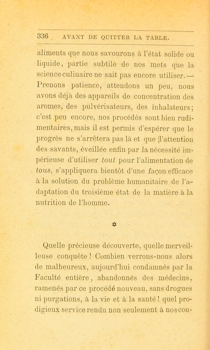 aliments que nous savourons à l’état solide ou liquide, partie subtile de nos mets que la science culinaire ne sait pas encore utiliser.— Prenons patience, attendons un peu, nous avons déjà des appareils de concentration des arômes, des pulvérisateurs, des inhalateurs; c’est peu encore, nos procédés sont bien rudi- mentaires, mais il est permis d’espérer que le progrès ne s’arrêtera pas là et que [l’attention des savants, éveillée enfin par la nécessité im- périeuse d’utiliser tout pour l’alimentation de tous, s’appliquera bientôt d’une façon efficace à la solution du problème humanitaire de l’a- daptation du troisième état de la matière à la nutrition de l’iiomme. Quelle précieuse découverte, quelle merveil- leuse conquête ! Combien verrons-nous alors de malheureux, aujourd’hui condamnés ])ar la Faculté entière, abandonnés des médecins, ramenés par ce procédé nouveau, sans drogues ni purgations, à la vie et à la santé ! quel pro- digieux service rendu non seulement à uoscon-