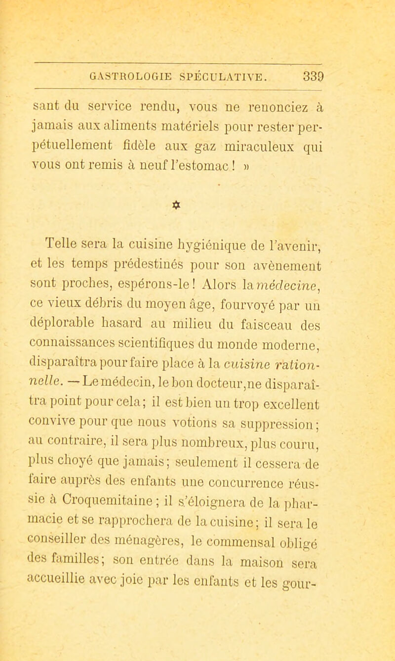 saut du service rendu, vous ne renonciez à jamais aux aliments matériels pour rester per- pétuellement fidèle aux gaz miraculeux qui vous ont remis à neuf l’estomac ! « « Telle sera la cuisine hygiénique de l’avenir, et les temps prédestinés pour son avènement sont proches, espérons-le! Alors lamérfecme, ce vieux débris du moyen âge, fourvoyé par un déplorable hasard au milieu du faisceau des connaissances scientifiques du monde moderne, disparaîtra pour faire place à la cuisine ration- nelle. — Le médecin, le bon docteur,ne disparaî- tra point pour cela; il est bien un trop excellent convive pour que nous votions sa suppression; au contraire, il sera plus nombreux, plus couru, plus choyé que jamais; seulement il cessera de faire auprès des enfants une concurrence réus- sie à Croquemitaine ; il s’éloignera de la phar- macie et se rapprochera de la cuisine ; il sera le conseiller des ménagères, le commensal obligé des familles ; son entrée dans la maison sera accueillie avec joie par les enfants et les gour-