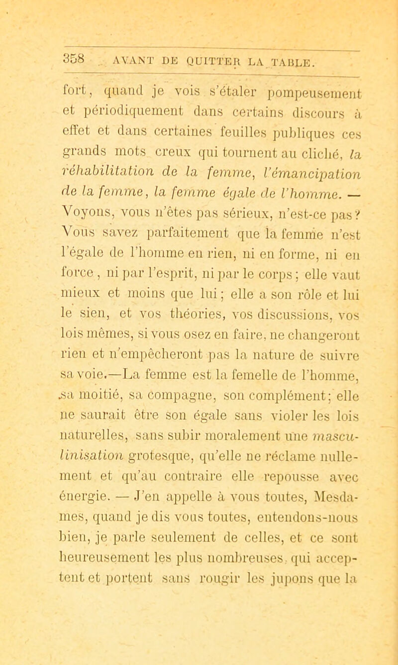 lort, quand je vois s’étaler pompeusement et périodiquement dans certains discours à eflet et dans certaines feuilles publiques ces grands mots creux qui tournent au cliché, l<i véhabilitation de la, femme, Vémancipation de la femme, la femme égale de l’homme. — Voyons, vous n’êtes pas sérieux, n’est-ce pas y Vous savez parfaitement que la femme n’est l’égale de l’homme eu rien, ni en forme, ni en lorce , ni par l’esprit, ni par le corps ; elle vaut mieux et moins que lui ; elle a son rôle et lui le sien, et vos théories, vos discussions, vos lois mêmes, si vous osez en faire, ne changeront rien et n’empêcheront pas la nature de suivre Savoie.—La femme est la femelle de l’homme, jsa moitié, sa compagne, son complément; elle ne saurait être son égale sans violer les lois naturelles, sans subir moralement une mascu- linisation grotesque, qu’elle ne l'éclame nulle- ment et qu’au contraire elle repousse avec énergie. — .l’en appelle à vous toutes, Mesda- mes, quand je dis vous toutes, entendons-nous bien, je parle seulement de celles, et ce sont beureusement les plus iioml)reuses,. qui accep- tent et portent sans rougir les jupons que la