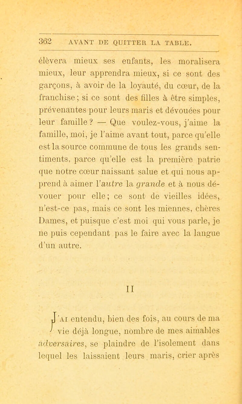 3Ô2 élèvera mieux ses enfants, les moralisera mieux, leur apprendra mieux, si ce sont des garçons, à avoir de la loyauté, du cœur, de la franchise ; si ce sont des filles à être simples, prévenantes pour leurs maris et dévouées pour leur famille ? — Que voulez-vous, j’aime la famille, moi, je l’aime avant tout, parce qu’elle est la source commune de tous les grands sen- timents, parce qu’elle est la première patrie que notre cœur naissant salue et qui nous ap- prend à aimer l’autre la grande et à nous dé- vouer pour elle; ce sont de vieilles idées, ii’est-ce pas, mais ce sont les miennes, chères Dames, et puisque c’est moi qui vous parle, je ne puis cependant pas le faire avec la langue d’un autre. II J ’ai entendu, bien des fois, au cours de ma ’ vie déjà longue, nombre de mes aimables adversaires, se plaindre de l’isolement dans lequel les laissaient leurs maris, crier après