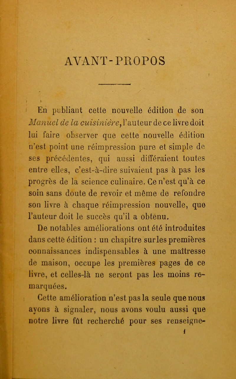 AYANT-PROPOS I I En publiant cette nouvelle édition de son Manuel de la cuisinière > l’auteur de ce livre doit lui faire observer que cette nouvelle édition n’est point une réimpression pure et simple de ses précédentes, qui aussi différaient toutes entre elles, c’est-à-dire suivaient pas à pas les progrès de la science culinaire. Ce n’est qu’à ce soin sans doute de revoir et même de refondre son livre à chaque réimpression nouvelle, que l’auteur doit le succès qu’il a obtenu. De notables améliorations ont été introduites dans cette édition : un chapitre sur les premières oonnaissances indispensables à une maîtresse de maison, occupe les premières pages de ce livre, et celles-là ne seront pas les moins re- marquées. Cette amélioration n’est pas la seule que nous ayons à signaler, nous avons voulu aussi que notre livre fût recherché pour ses renseigne^ i