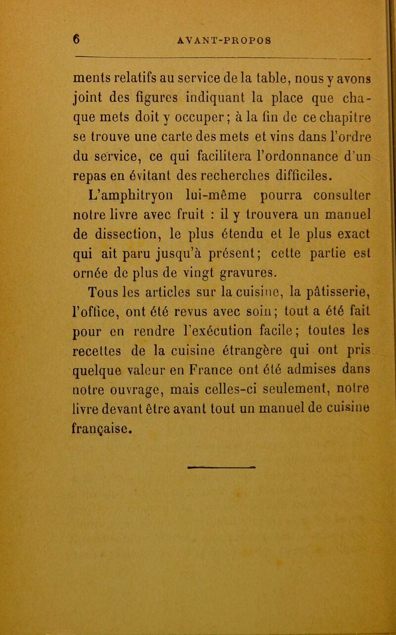 menls relatifs au service de la table, nous y avons joint des figures indiquant la place que cha- que mets doit y occuper; à la fin de ce chapitre se trouve une carte des mets et vins dans l’ordre du service, ce qui facilitera l’ordonnance d’un repas en évitant des recherches difficiles. L’amphitryon lui-même pourra consulter notre livre avec fruit : il y trouvera un manuel de dissection, le plus étendu et le plus exact qui ait paru jusqu’à présent; cette partie est ornée de plus de vingt gravures. Tous les articles sur la cuisine, la pâtisserie, l’office, ont été revus avec soin; tout a été fait pour en rendre l’exécution facile; toutes les recettes de la cuisine étrangère qui ont pris quelque valeur en France ont été admises dans notre ouvrage, mais celles-ci seulement, notre livre devant être avant tout un manuel de cuisine française.