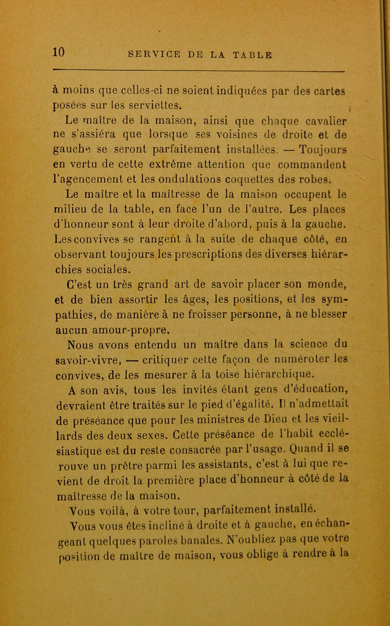 à moins que celles-ci ne soient indiquées par des cartes posées sur les serviettes. Le maître de la maison, ainsi que chaque cavalier ne s’assiéra que lorsque ses voisines de droite et de gauche se seront parfaitement installées. — Toujours en vertu de cette extrême attention que commandent l’agencement et les ondulations coquettes des robes. Le maître et la maîtresse de la maison occupent le milieu de la table, en face l’un de l’autre. Les places d’honneur sont à leur droite d’abord, puis à la gauche. Les convives se rangent à la suite de chaque côté, en observant toujours les prescriptions des diverses hiérar- chies sociales. C’est un très grand art de savoir placer son monde, et de bien assortir les âges, les positions, et les sym- pathies, de manière à ne froisser personne, à ne blesser aucun amour-propre. Nous avons entendu un maître dans la science du savoir-vivre, — critiquer cette façon de numéroter les convives, de les mesurer à la toise hiérarchique. A son avis, tous les invités étant gens d’éducation, devraient être traités sur le pied d’égalité. Il n’admettait de préséance que pour les ministres de Dieu et les vieil- lards des deux sexes. Cette préséance de l’habit ecclé- siastique est du reste consacrée par l’usage. Quand il se rouve un prêtre parmi les assistants, c’est à lui que re- vient de droit la première place d’honneur à côté de la maîtresse de la maison. Yous voilà, à votre tour, parfaitement installé. Vous vous êtes incliné à droite et à gauche, en échan- geant quelques paroles banales. N’oubliez pas que votre position de maître de maison, vous oblige à rendre à la