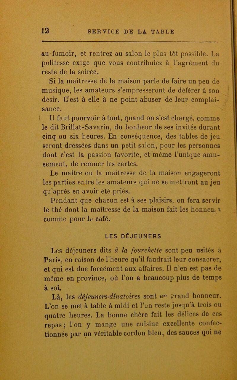 au fumoir, et rentrez au salon le plus tôt possible. La politesse exige que vous contribuiez à l’agrément du reste de la soirée. Si la maîtresse de la maison parle de faire un peu de musique, les amateurs s’empresseront de déférer à son désir. C’est à elle à ne point abuser de leur complai- sance. Il faut pourvoir à tout, quand on s’est chargé, comme le dit Brillat-Savarin, du bonheur de ses invités durant cinq ou six heures. En conséquence, des tables de jeu seront dressées dans un petit salon, pour les personnes dont c’est la passion favorite, et même l’unique amu- sement, de remuer les cartes. Le maître ou la maîtresse de la maison engageront les parties entre les amateurs qui ne se mettront au jeu qu’après en avoir été priés. Pendant que chacun est à ses plaisirs, on fera servir le thé dont la maîtresse de la maison fait les honneur comme pour L= café. LES DÉJEUNERS Les déjeuners dits à la fourchette sont peu usités à Paris, en raison de l’heure qu’il faudrait leur consacrer, et qui est due forcément aux affaires. Il n’en est pas de même en province, où l’on a beaucoup plus de temps à soi. Là, les déjeuners-dinatoii'es sont en ;vrand honneur. L’on se met à table à midi et l’on reste jusqu’à trois ou quatre heures. La bonne chère fait les délices de ces repas ; l’on y mange une cuisine excellente confec- tionnée par un véritable cordon bleu, des sauces qui ne