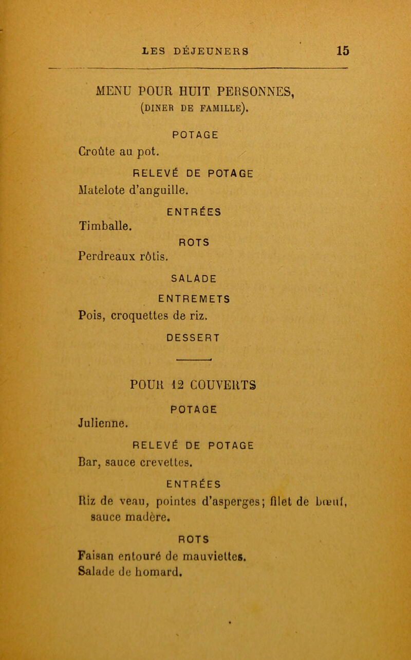 MENU POUR HUIT PERSONNES, (dîner de famille). POTAGE Croûte au pot. RELEVÉ DE POTAGE Matelote d’anguille. ENTRÉES Timballe. ROTS Perdreaux rôtis. SALADE ENTREMETS Pois, croquettes de riz. DESSERT POUR 12 COUVERTS POTAGE Julienne. RELEVÉ DE POTAGE Bar, sauce crevettes. ENTRÉES Riz de veau, pointes d’asperges; filet de bœuf, sauce madère. ROTS Faisan entouré de mauviettes. Salade de homard.