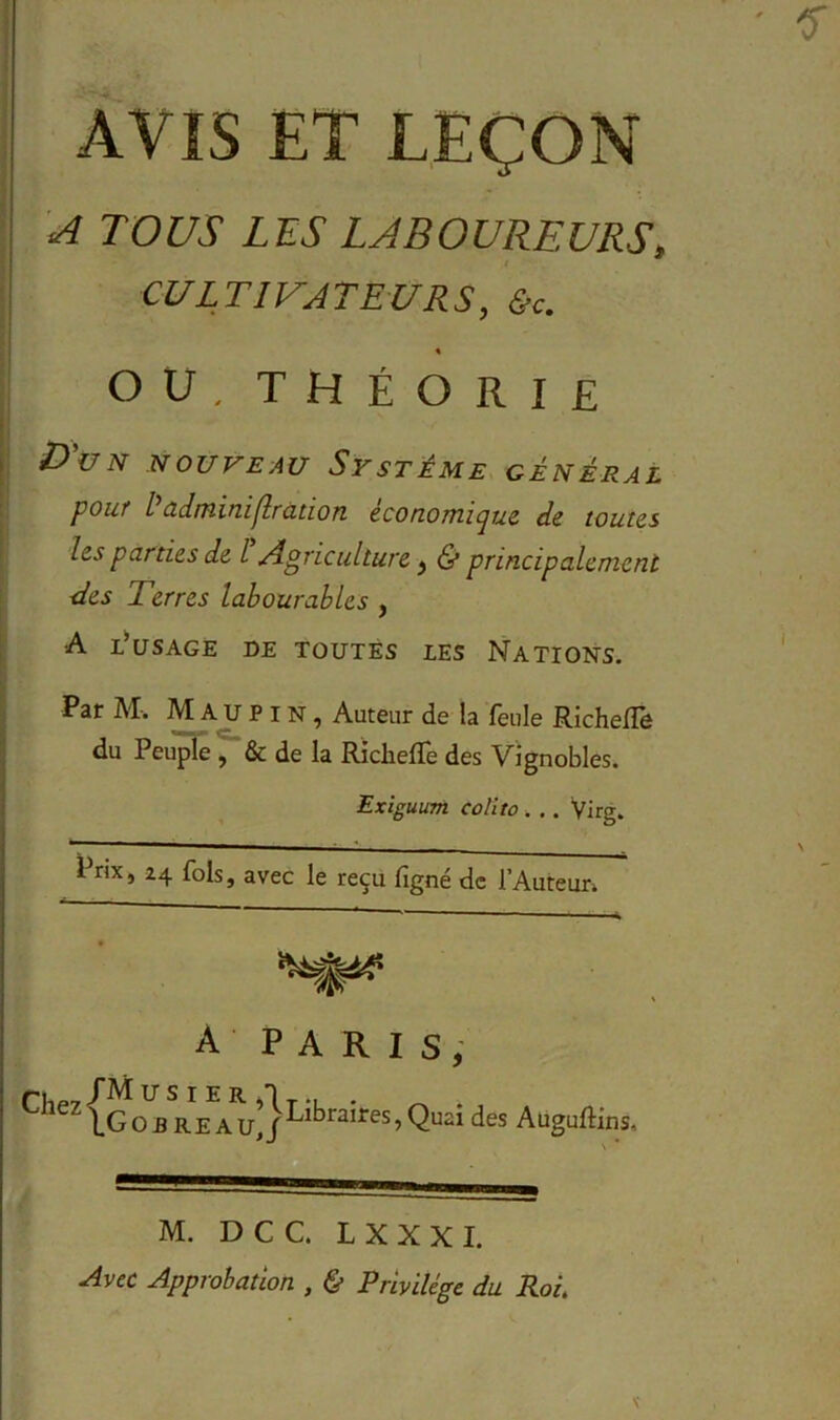 AVIS ET LEÇON A TOUS LES LABOUREURS, t CULTIVATEURS, &c. ou, théorie D'un nouveau Système général pour /’adminiflration économique, de toutes les parties de l Agriculture, & principalement ■des Terres labourables , A l’usage de toutes les Nations. Par M. M A U P i n , Auteur de la feule RichelTô du Peuple , & de la Riclieflfe des Vignobles. Exiguum eolito . . . Virg. Prix, 24 fols, avec le reçu figné de l’Auteun A PARIS, n1P7l'Ail/SIER5'lT-L • ^ lG O ereau,! ^jl°raires5 QU21 des Auguftins, M. D C C. L X X X I. Avec Approbation , & Privilège du Roi.