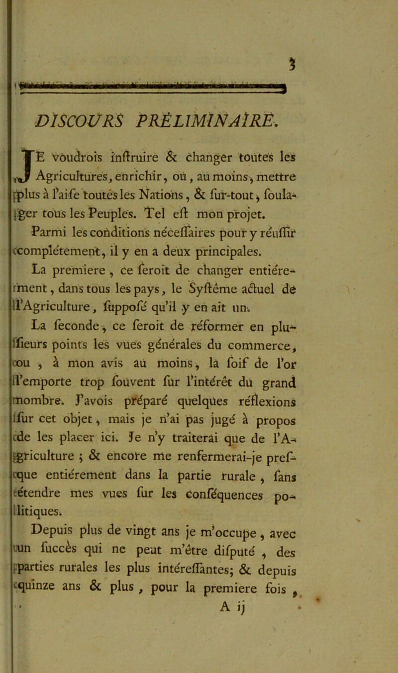 5 DISCOURS PRÉLIMINAIRE. JE voudrois infîruire & changer toutes les Agricultures, enrichir, ou, au moins, mettre fjplus à l’aife toutes les Nations, & fur-tout * foula- jger tous les Peuples. Tel eft mon projet. Parmi les conditions néceffaires pour y réuflir ccomplérement, il y en a deux principales. La première , ce feroit de changer entiére- r'ment, dans tous les pays, le Syftême aêtuel de U’Agriculture, fuppofé qu’il .y en ait un. La fécondé, ce feroit de réformer en plu- sieurs points les vues générales du commerce, cou , à mon avis au moins, la foif de l’or ll’emporte trop foùvent fur l’intérêt du grand mornbre. J’avois préparé quelques réflexions lfur cet objet, mais je n’ai pas jugé à propos cde les placer ici. Je n’y traiterai que de l’A* agriculture ; & encore me renfermerai-je pref- cque entièrement dans la partie rurale , fans eétendre mes vues fur les eonféquences po- i litiques. Depuis plus de vingt ans je m’occupe , avec cun fuccès qui ne peut m’être difputé , des ^parties rurales les plus intérefTantes; & depuis cquinze ans & plus , pour la première fois , A ij