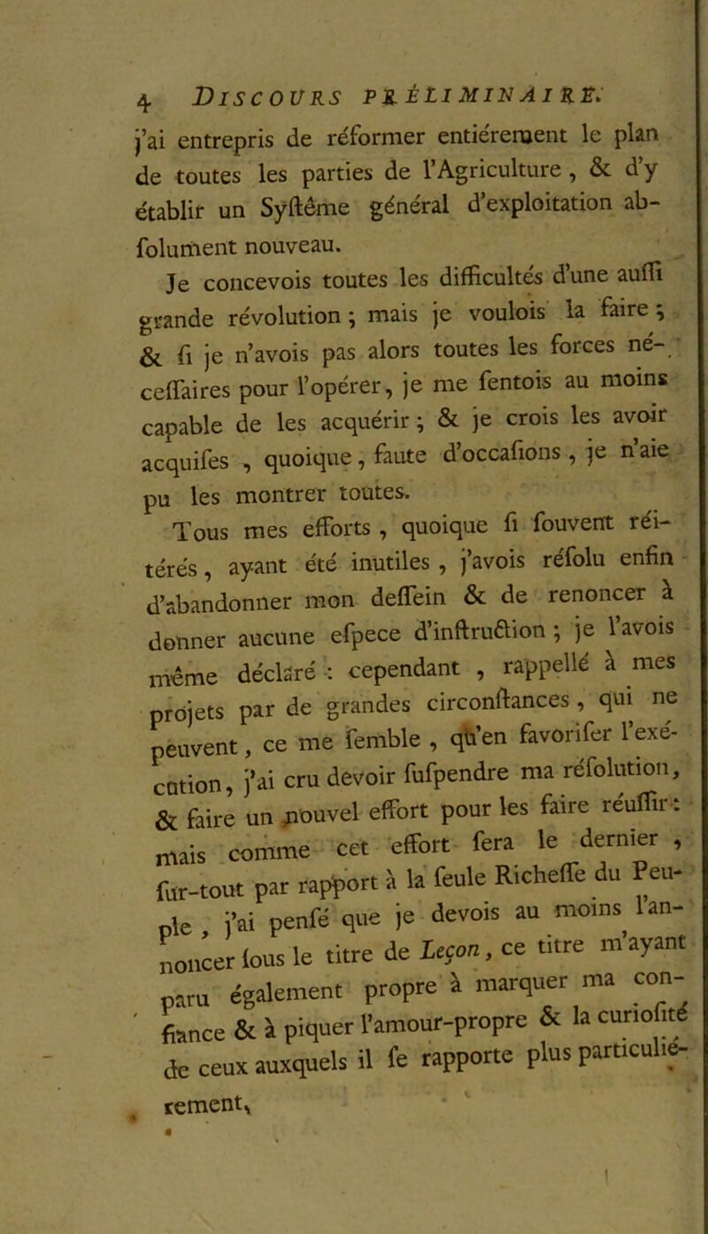 j’ai entrepris de réformer entièrement le plan de toutes les parties de l’Agriculture , & d’y établir un Syftême général d’exploitation ab- folument nouveau. Je concevois toutes les difficultés d’une auffi grande révolution ; mais je voulois la faire ^ & fi je n’avois pas alors toutes les foi ces né- ceffaires pour l’opérer, je me fentois au moins capable de les acquérir ; & je crois les avoir acquifes , quoique, faute d’occafions, je n’aie pu les montrer toutes. Tous mes efforts , quoique fi fouvent réi- térés , ayant été inutiles , j’avois réfolu enfin d’abandonner mon deffein & de renoncer à donner aucune efpece d’inflruftion ; je l’avois meme déclaré : cependant , ra'ppellé a mes projets par de grandes circonftances, qui ne peuvent, ce me femble , quen favonfer 1 exe- cution, j’ai cru devoir fufpendre ma réfolution, & faire un ^nouvel effort pour les faire réuffir : mais comme cet effort fera le dernier , fur-tout par rapport à la feule Richeffe du Peti- te j’ai penfé que je devois au moins 1 an- noncer fous le titre de Leçon, ce titre m’ayant paru également propre à marquer ma con- fonce & à piquer l’amour-propre & la cunofité de ceux auxquels il fe rapporte plus particulie- cernent, ê î