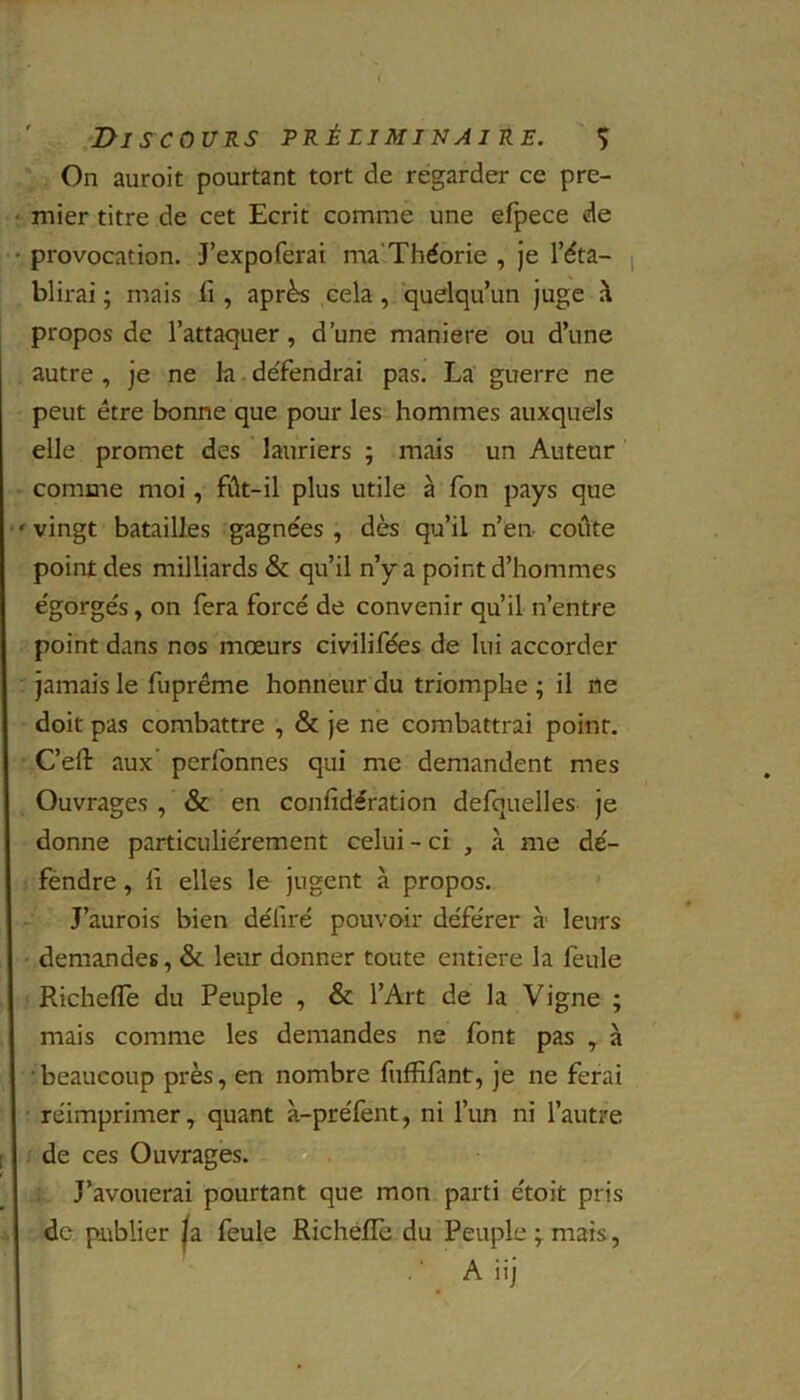 On auroit pourtant tort de regarder ce pre- mier titre de cet Ecrit comme une efpece de provocation. J’expoferai ma'Théorie , je l’éta- blirai ; mais fi , après cela , quelqu’un juge à propos de l’attaquer, d’une maniéré ou d’une autre , je ne la défendrai pas. La guerre ne peut être bonne que pour les hommes auxquels elle promet des lauriers ; mais un Auteur comme moi, fût-il plus utile à fon pays que vingt batailles gagnées , dès qu’il n’en- coûte point des milliards & qu’il n’y a point d’hommes égorgés, on fera forcé de convenir qu’il n’entre point dans nos mœurs civilifées de lui accorder jamais le fuprême honneur du triomphe ; il ne doit pas combattre , & je ne combattrai point. C’eft aux’ perfonnes qui me demandent mes Ouvrages , & en confidération defouelles je donne particuliérement celui - ci , à me dé- fendre , fi elles le jugent à propos. J’aurois bien déliré pouvoir déférer à leurs demandes, & leur donner toute entière la feule Richelfe du Peuple , & l’Art de la Vigne ; mais comme les demandes ne font pas , à beaucoup près, en nombre fuffifant, je ne ferai réimprimer, quant à-préfent, ni l’un ni l’autre de ces Ouvrages. J’avouerai pourtant que mon parti étoit pris de publier |a feule Richefle du Peuple;mais, A iij