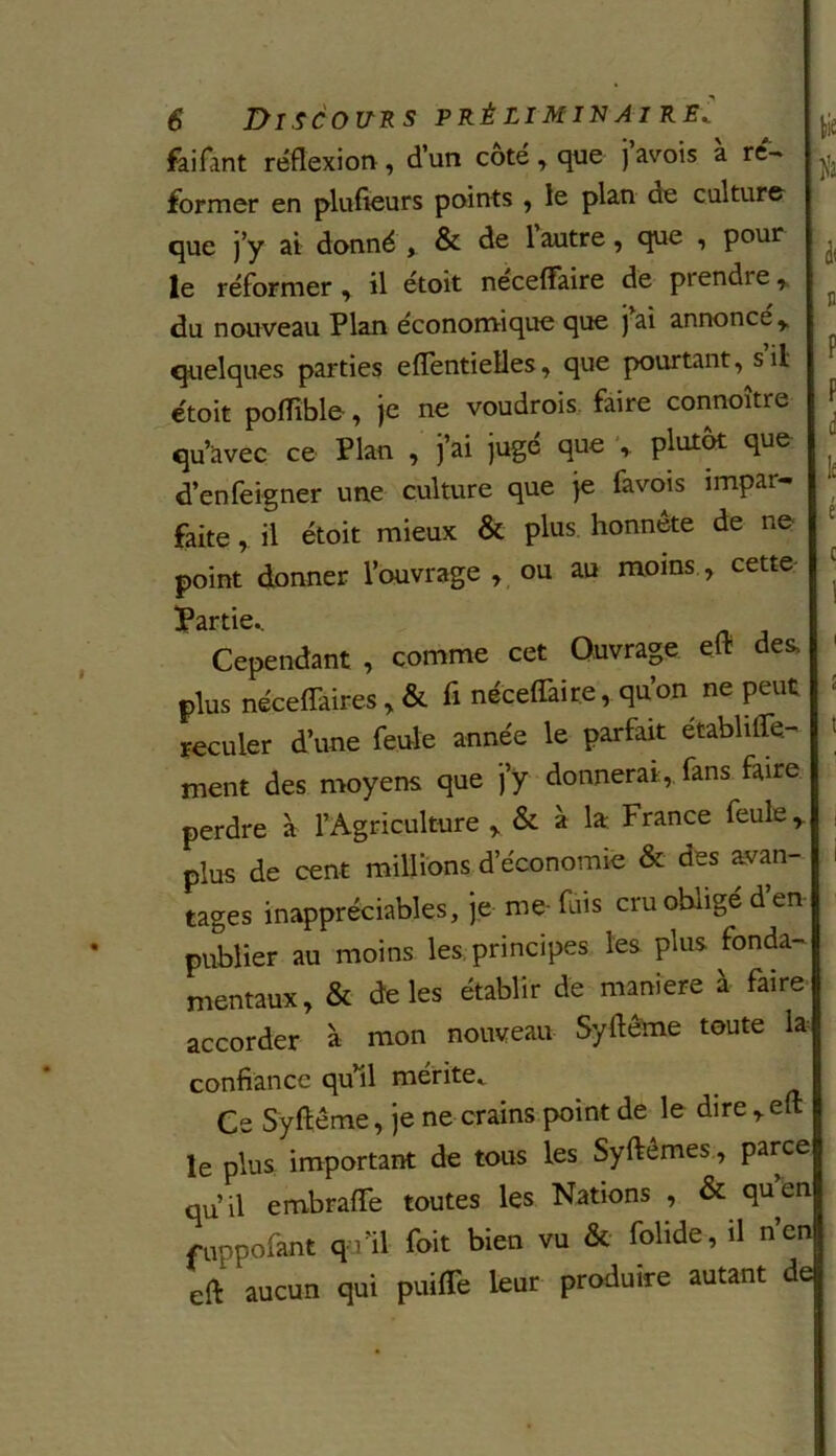 lie t 6 Discours préliminairef fai font réflexion , d’un coté , que j avois a ré- former en plufteurs points , le plan de culture que j’y ai donné , & de 1 autre, que , pour ^ le réformer, il étoit neceffaire de piendie, du nouveau Plan économique que jai annoncé y quelques parties eflentielles, que pourtant, s il étoit poiïible, je ne voudrois faire connoître f qu’àvec ce Plan , ]’ai juge que , plutôt que d’enfeigner une culture que je favois impars ; J faite, il étoit mieux & plus honnête de ne point donner l’ouvrage , ou au moins , cette | ÜPârtic» Cependant , comme cet Ouvrage ed des. ' plus néceffaires, & fi neceffaire, qn’on ne peut reculer d’une feule année le parfait établiffe- > ment des moyens que j’y donnerai, fans faire perdre à l’Agriculture , & à la France feule, plus de cent millions d’économie & des avan- ' tages inappréciables, je me fuis cru obligé d’en publier au moins les principes les plus fonda- mentaux, & de les établir de maniéré à faire accorder à mon nouveau Syftême toute la confiance qu il mérité,. Ce Syftême, je ne crains point de le dire , efl: le plus important de tous les Syftêmes, parce qu’il embraffe toutes les Nations , & quen fuppofant qu’il foit bien vu & folide, il n’en eft aucun qui puiffe leur produire autant de